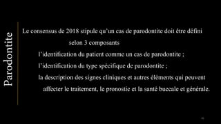 Le consensus de 2018 stipule qu’un cas de parodontite doit être défini
selon 3 composants
l’identification du patient comme un cas de parodontite ;
l’identification du type spécifique de parodontite ;
la description des signes cliniques et autres éléments qui peuvent
affecter le traitement, le pronostic et la santé buccale et générale.
Parodontite
95
 