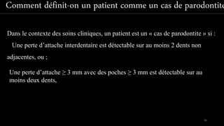 Une perte d’attache ≥ 3 mm avec des poches ≥ 3 mm est détectable sur au
moins deux dents,
Dans le contexte des soins cliniques, un patient est un « cas de parodontite » si :
Une perte d’attache interdentaire est détectable sur au moins 2 dents non
adjacentes, ou ;
Comment définit-on un patient comme un cas de parodontite
96
 