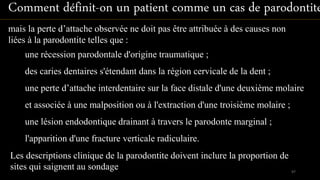 mais la perte d’attache observée ne doit pas être attribuée à des causes non
liées à la parodontite telles que :
Les descriptions clinique de la parodontite doivent inclure la proportion de
sites qui saignent au sondage
une récession parodontale d'origine traumatique ;
des caries dentaires s'étendant dans la région cervicale de la dent ;
une perte d’attache interdentaire sur la face distale d'une deuxième molaire
et associée à une malposition ou à l'extraction d'une troisième molaire ;
une lésion endodontique drainant à travers le parodonte marginal ;
l'apparition d'une fracture verticale radiculaire.
Comment définit-on un patient comme un cas de parodontite
97
 