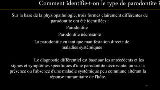Le diagnostic différentiel est basé sur les antécédents et les
signes et symptômes spécifiques d'une parodontite nécrosante, ou sur la
présence ou l'absence d'une maladie systémique peu commune altérant la
réponse immunitaire de l'hôte.
Comment identifie-t-on le type de parodontite ?
Sur la base de la physiopathologie, trois formes clairement différentes de
parodontite ont été identifiées :
Parodontite nécrosante
La parodontite en tant que manifestation directe de
maladies systémiques
Parodontite
98
 