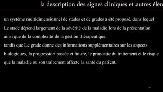 un système multidimensionnel de stades et de grades a été proposé, dans lequel
Le stade dépend largement de la sévérité de la maladie lors de la présentation
ainsi que de la complexité de la gestion thérapeutique,
tandis que Le grade donne des informations supplémentaires sur les aspects
biologiques, la progression passée et future, le pronostic du traitement et le risque
que la maladie ou son traitement affecte la santé du patient.
la description des signes cliniques et autres élém
99
 