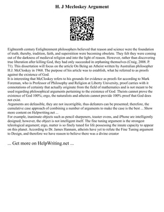 H. J Mccloskey Argument
Eighteenth century Enlightenment philosophers believed that reason and science were the foundation
of truth; thereby, tradition, faith, and superstition were becoming obsolete. They felt they were coming
out of the darkness of medieval religion and into the light of reason. However, rather than discovering
true liberation after killing God, they had only succeeded in orphaning themselves (Craig, 2008. P.
71). This dissertation will focus on the article On Being an Atheist written by Australian philosopher
H.J. McCloskey in 1968. The purpose of his article was to establish, what he referred to as proofs
against the existence of God.
It is interesting that McCloskey refers to his grounds for evidence as proofs for according to Mark
Foreman, who is Professor of Philosophy and Religion at Liberty University, proof carries with it
connotations of certainty that actually originate from the field of mathematics and is not meant to be
used regarding philosophical arguments pertaining to the existence of God. Theists cannot prove the
existence of God 100%; ergo, the naturalists and atheists cannot provide 100% proof that God does
not exist.
Arguments are defeasible, they are not incorrigible, thus defeaters can be presented; therefore, the
cumulative case approach of combining a number of arguments to make the case is the best ... Show
more content on Helpwriting.net ...
For example, inanimate objects such as pencil sharpeners, toaster ovens, and iPhone are intelligently
designed; however, the object is not intelligent itself. The fine tuning argument is the strongest
teleological argument; ergo, matter is so finely tuned for life possessing the innate capacity to appear
on this planet. According to Dr. James Hannam, atheists have yet to refute the Fine Tuning argument
to Design, and therefore we have reason to believe there was a divine creator
... Get more on HelpWriting.net ...
 
