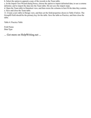 b. Select the option to append a copy of the records to the Team table.
c. In the Import Text Wizard dialog boxes, choose the option to import delimited data, to use a comma
delimiter, and to import the data into the Team table. Do not save the import steps.
d. Open the Team table in Datasheet view, and then resize the columns to best fit the data they contain.
e. Save and close the Team table.
11. Create a new table in Design view, and then set the field properties shown in Table 4 below. The
GroupID field should be the primary key for the table. Save the table as Practice, and then close the
table.
Table 4: Practice Table
Field Name
Data Type
... Get more on HelpWriting.net ...
 