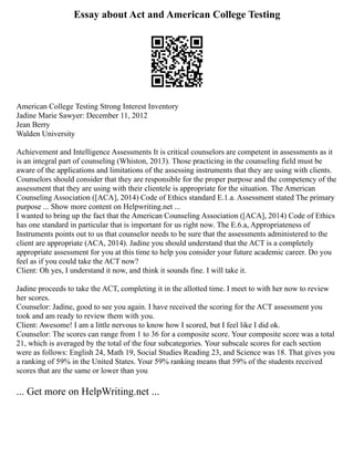 Essay about Act and American College Testing
American College Testing Strong Interest Inventory
Jadine Marie Sawyer: December 11, 2012
Jean Berry
Walden University
Achievement and Intelligence Assessments It is critical counselors are competent in assessments as it
is an integral part of counseling (Whiston, 2013). Those practicing in the counseling field must be
aware of the applications and limitations of the assessing instruments that they are using with clients.
Counselors should consider that they are responsible for the proper purpose and the competency of the
assessment that they are using with their clientele is appropriate for the situation. The American
Counseling Association ([ACA], 2014) Code of Ethics standard E.1.a. Assessment stated The primary
purpose ... Show more content on Helpwriting.net ...
I wanted to bring up the fact that the American Counseling Association ([ACA], 2014) Code of Ethics
has one standard in particular that is important for us right now. The E.6.a, Appropriateness of
Instruments points out to us that counselor needs to be sure that the assessments administered to the
client are appropriate (ACA, 2014). Jadine you should understand that the ACT is a completely
appropriate assessment for you at this time to help you consider your future academic career. Do you
feel as if you could take the ACT now?
Client: Oh yes, I understand it now, and think it sounds fine. I will take it.
Jadine proceeds to take the ACT, completing it in the allotted time. I meet to with her now to review
her scores.
Counselor: Jadine, good to see you again. I have received the scoring for the ACT assessment you
took and am ready to review them with you.
Client: Awesome! I am a little nervous to know how I scored, but I feel like I did ok.
Counselor: The scores can range from 1 to 36 for a composite score. Your composite score was a total
21, which is averaged by the total of the four subcategories. Your subscale scores for each section
were as follows: English 24, Math 19, Social Studies Reading 23, and Science was 18. That gives you
a ranking of 59% in the United States. Your 59% ranking means that 59% of the students received
scores that are the same or lower than you
... Get more on HelpWriting.net ...
 