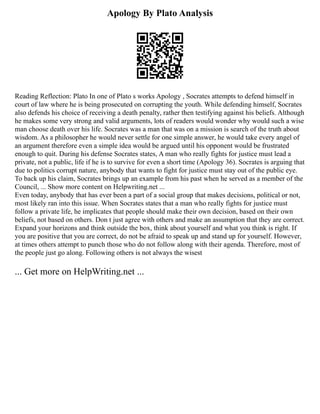 Apology By Plato Analysis
Reading Reflection: Plato In one of Plato s works Apology , Socrates attempts to defend himself in
court of law where he is being prosecuted on corrupting the youth. While defending himself, Socrates
also defends his choice of receiving a death penalty, rather then testifying against his beliefs. Although
he makes some very strong and valid arguments, lots of readers would wonder why would such a wise
man choose death over his life. Socrates was a man that was on a mission is search of the truth about
wisdom. As a philosopher he would never settle for one simple answer, he would take every angel of
an argument therefore even a simple idea would be argued until his opponent would be frustrated
enough to quit. During his defense Socrates states, A man who really fights for justice must lead a
private, not a public, life if he is to survive for even a short time (Apology 36). Socrates is arguing that
due to politics corrupt nature, anybody that wants to fight for justice must stay out of the public eye.
To back up his claim, Socrates brings up an example from his past when he served as a member of the
Council, ... Show more content on Helpwriting.net ...
Even today, anybody that has ever been a part of a social group that makes decisions, political or not,
most likely ran into this issue. When Socrates states that a man who really fights for justice must
follow a private life, he implicates that people should make their own decision, based on their own
beliefs, not based on others. Don t just agree with others and make an assumption that they are correct.
Expand your horizons and think outside the box, think about yourself and what you think is right. If
you are positive that you are correct, do not be afraid to speak up and stand up for yourself. However,
at times others attempt to punch those who do not follow along with their agenda. Therefore, most of
the people just go along. Following others is not always the wisest
... Get more on HelpWriting.net ...
 