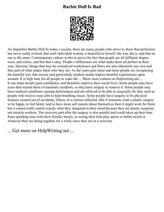 Barbie Doll Is Bad
An Imperfect Barbie Doll In today s society, there are many people who strive to show that perfection
has never really existed, that each individual woman is beautiful as herself, the way she is, and that no
one is the same. Contemporary culture works to prove the fact that people are all different shapes,
sizes, and colors, and that that s okay. People s differences are what make them all perfect in their
way; likewise, things that may be considered weaknesses and flaws are also inherently our own and
thus part of what makes them who they are. As the years pass more and more people are recognizing
the harmful way that society and particularly modern media impose harmful expectations upon
women. It is high time for all people to wake the ... Show more content on Helpwriting.net ...
It can make people gain confidence, and therefore improve their social lives. Some people may have
scars that remind them of traumatic incidents, so they have surgery to remove it. Some people may
have medical conditions causing deformation and are relieved to be able to surgically fix that, such as
people who receive nose jobs to help breathing issues. Some people have surgery to fix physical
features created out of accidents, illness, or a serious infection. But if someone want a plastic surgery
to be happy, to feel better, and to have more self esteem about themselves then it might work for them
but it cannot really match exactly what they imagined in their mind because they are plastic surgeons,
not miracle workers. The recovery part after the surgery is also painful and could takes up their time
from spending time with their friends, family, or seeing their kids play sports or ballet recital or
whatever they are doing together for a while since they are in a recovery
... Get more on HelpWriting.net ...
 