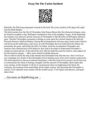 Essay On The Curios Incident
Rationale: the following assignment is based on the book The curios incident of the dog in the night
time by Mark Haddon.
The book narrates how the life of Christopher John Francis Boone (the first character) changes, since
he found his neighbor s dog, Wellington, murdered in front of the neighbor s house. At the beginning
the murderer was unknown and the curiosity of Christopher to find the killer of Wellington started to
grow. Therefor Christopher commence a strategy to come upon the criminal, based on his beloved
fictional character, Sherlock Holmes. During the investigation he relevance ago a math exam A that he
will do for up the mathematics class level, as well Christopher discover truths about his family, his
personality, his goals, and finally the killer, his father. Amid the investigation Christopher also
mention some characteristics of his behavior, they lead to de reader to understand Christopher´s
conduct as autism person. At the end of the story after he made the exam for math A, some aspects of
his life started to change. ... Show more content on Helpwriting.net ...
This in order to clarify the why of the attitude that Christopher took after the new. Also I will try to
use a language very similar to the Christopher lexical, keeping some of his more common expressions.
The main argument to choose an internal monologue, is that this kind of text can give me the best way
to communicate the whole of feelings, thoughts, and the reaction of Christopher, about inputs that
were coming, on this moment; I will try to communicate what was happening in his brain, the
confusion, the meaning of the small things all the inputs coming. Also knowing that Christopher is
autistic, I will represent some sounds with the symbol sound , I will repeat some phrases, and quote
others from
... Get more on HelpWriting.net ...
 