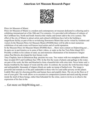 American Art Museum Research Paper
Pérez Art Museum of Miami
Pérez Art Museum of Miami is a modern and contemporary art museum dedicated to collecting and to
exhibiting international art of the 20th and 21st centuries. It is provided with influence of cultures of
the Caribbean Sea, North and South America that vitality and texture add to the civic scenery. The
effort of the city of Miami to attract artists and cultural exhibitions have led to the building a
magnificent facility as part of the re revitalizing Downtown Miami that can be visited by residents and
visitors In the Museum Pérez Art Museum Miami (PAMM) there will be able to meet numerous
exhibitions of art and events well known local artists and of world reputation.
In the Museum Pérez Art Museum Miami (PAMM) there ... Show more content on Helpwriting.net ...
Its parts are in part kinetics as in some of their videos, or static as the fun Twin Palm Island 2011.
Possibly a tribute to his culture of sand, sea and memories illumination of his hometown Tangier
where Paul Bowles developed his best literary work.
Tony Chaplain, born in Dominican Rep. presents two seas. Two waters with two metaphors different.
Seas invaded 2015 and Caribbean Sea 1996. In the first the waste of plastic and garbage in the water,
are part of the work; the blur and bleached to form a beautiful dirt with color tints. Never better said: a
beauty troubled by the impact of waste and the color. In contrast, the second, the work becomes tragic
and unforgettable: thousands of slippers bluish are under an instep of barbed wire. The image is
powerful and reminds us of the pain undeniable to those who live and suffer poverty on this planet.
Ledelle Moe opts for choosing profiles and human faces and amplify them. The sits on the floor as if
rest of your grief. The work allows us to ascertain its composition (cement and steel) and dig around
inside the skull of these beings, rather than beheaded for the crime, seem to invite us to observe the
expression of his face in the
... Get more on HelpWriting.net ...
 