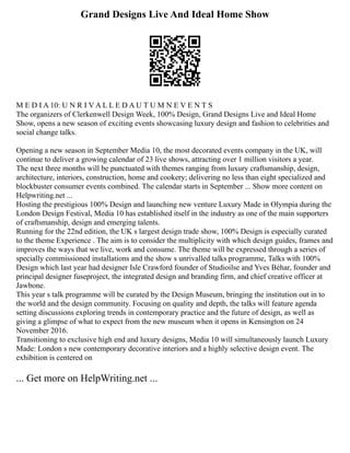 Grand Designs Live And Ideal Home Show
M E D I A 10: U N R I V A L L E D A U T U M N E V E N T S
The organizers of Clerkenwell Design Week, 100% Design, Grand Designs Live and Ideal Home
Show, opens a new season of exciting events showcasing luxury design and fashion to celebrities and
social change talks.
Opening a new season in September Media 10, the most decorated events company in the UK, will
continue to deliver a growing calendar of 23 live shows, attracting over 1 million visitors a year.
The next three months will be punctuated with themes ranging from luxury craftsmanship, design,
architecture, interiors, construction, home and cookery; delivering no less than eight specialized and
blockbuster consumer events combined. The calendar starts in September ... Show more content on
Helpwriting.net ...
Hosting the prestigious 100% Design and launching new venture Luxury Made in Olympia during the
London Design Festival, Media 10 has established itself in the industry as one of the main supporters
of craftsmanship, design and emerging talents.
Running for the 22nd edition, the UK s largest design trade show, 100% Design is especially curated
to the theme Experience . The aim is to consider the multiplicity with which design guides, frames and
improves the ways that we live, work and consume. The theme will be expressed through a series of
specially commissioned installations and the show s unrivalled talks programme, Talks with 100%
Design which last year had designer Isle Crawford founder of Studioilse and Yves Béhar, founder and
principal designer fuseproject, the integrated design and branding firm, and chief creative officer at
Jawbone.
This year s talk programme will be curated by the Design Museum, bringing the institution out in to
the world and the design community. Focusing on quality and depth, the talks will feature agenda
setting discussions exploring trends in contemporary practice and the future of design, as well as
giving a glimpse of what to expect from the new museum when it opens in Kensington on 24
November 2016.
Transitioning to exclusive high end and luxury designs, Media 10 will simultaneously launch Luxury
Made: London s new contemporary decorative interiors and a highly selective design event. The
exhibition is centered on
... Get more on HelpWriting.net ...
 