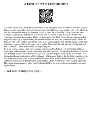 A Thirst For Evil In Cholly Breedlove
The thirst for evil that Cholly Breedlove obtains in his adolescent life at the hand of Blue Jack, and the
hatred towards women he gains in his teenage years from Darlene, come together later in his adult life,
and lead up to Cholly raping his daughter, Pecola. A thirst for evil held by Cholly Breedlove forms
when he and Blue Jack ate the heart of a watermelon at a Fourth of July picnic, at which Cholly
witnesses a demonic scene making Cholly prefer the devil over God. Cholly, sitting on the ground at
the picnic, looks up to a man holding a watermelon above his head, and thinks to himself, It must be
the devil who looks like that holding the world in his hands, ready to dash it to the ground and spill the
red guts so niggers could eat the sweet, warm insides. If the devil did look like that, Cholly preferred
him (Morrison ... Show more content on Helpwriting.net ...
Looking up and seeing a black man holding a watermelon, Cholly thinks of what God looks like, a
white man, and then thinks It must be the devil who looks like that , exemplifying Cholly s evil beliefs
and making it known that he prefers the devil over God. Cholly gains a craving for evil when he sees
the devilish figure holding the world in his hands , which means that it is the devil that rules the world,
and that Cholly wants to be on the devil s side because of that. Cholly also believes that If the devil
did look like that, Cholly preferred him indicating that Cholly would rather believe in and side with a
black devil, than to pray to a white God. Following holding the watermelon above his head, the devil
figure throws
... Get more on HelpWriting.net ...
 