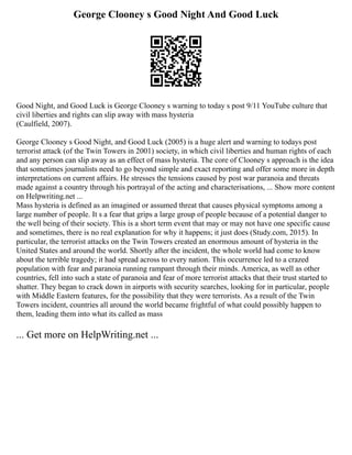 George Clooney s Good Night And Good Luck
Good Night, and Good Luck is George Clooney s warning to today s post 9/11 YouTube culture that
civil liberties and rights can slip away with mass hysteria
(Caulfield, 2007).
George Clooney s Good Night, and Good Luck (2005) is a huge alert and warning to todays post
terrorist attack (of the Twin Towers in 2001) society, in which civil liberties and human rights of each
and any person can slip away as an effect of mass hysteria. The core of Clooney s approach is the idea
that sometimes journalists need to go beyond simple and exact reporting and offer some more in depth
interpretations on current affairs. He stresses the tensions caused by post war paranoia and threats
made against a country through his portrayal of the acting and characterisations, ... Show more content
on Helpwriting.net ...
Mass hysteria is defined as an imagined or assumed threat that causes physical symptoms among a
large number of people. It s a fear that grips a large group of people because of a potential danger to
the well being of their society. This is a short term event that may or may not have one specific cause
and sometimes, there is no real explanation for why it happens; it just does (Study.com, 2015). In
particular, the terrorist attacks on the Twin Towers created an enormous amount of hysteria in the
United States and around the world. Shortly after the incident, the whole world had come to know
about the terrible tragedy; it had spread across to every nation. This occurrence led to a crazed
population with fear and paranoia running rampant through their minds. America, as well as other
countries, fell into such a state of paranoia and fear of more terrorist attacks that their trust started to
shatter. They began to crack down in airports with security searches, looking for in particular, people
with Middle Eastern features, for the possibility that they were terrorists. As a result of the Twin
Towers incident, countries all around the world became frightful of what could possibly happen to
them, leading them into what its called as mass
... Get more on HelpWriting.net ...
 
