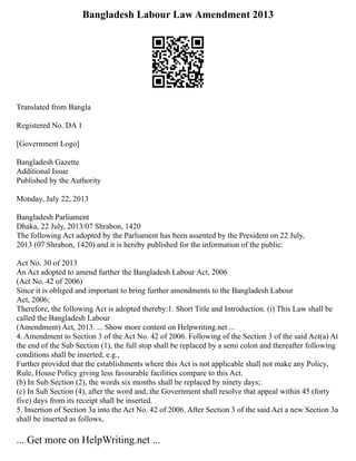 Bangladesh Labour Law Amendment 2013
Translated from Bangla
Registered No. DA 1
[Government Logo]
Bangladesh Gazette
Additional Issue
Published by the Authority
Monday, July 22, 2013
Bangladesh Parliament
Dhaka, 22 July, 2013/07 Shrabon, 1420
The following Act adopted by the Parliament has been assented by the President on 22 July,
2013 (07 Shrabon, 1420) and it is hereby published for the information of the public:
Act No. 30 of 2013
An Act adopted to amend further the Bangladesh Labour Act, 2006
(Act No. 42 of 2006)
Since it is obliged and important to bring further amendments to the Bangladesh Labour
Act, 2006;
Therefore, the following Act is adopted thereby:1. Short Title and Introduction. (i) This Law shall be
called the Bangladesh Labour
(Amendment) Act, 2013. ... Show more content on Helpwriting.net ...
4. Amendment to Section 3 of the Act No. 42 of 2006. Following of the Section 3 of the said Act(a) At
the end of the Sub Section (1), the full stop shall be replaced by a semi colon and thereafter following
conditions shall be inserted, e.g.,
Further provided that the establishments where this Act is not applicable shall not make any Policy,
Rule, House Policy giving less favourable facilities compare to this Act.
(b) In Sub Section (2), the words six months shall be replaced by ninety days;
(c) In Sub Section (4), after the word and, the Government shall resolve that appeal within 45 (forty
five) days from its receipt shall be inserted.
5. Insertion of Section 3a into the Act No. 42 of 2006. After Section 3 of the said Act a new Section 3a
shall be inserted as follows,
... Get more on HelpWriting.net ...
 