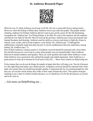 St. Ambrose Research Paper
When he was 33, Saint Ambrose was living a rich life. He was a successful lawyer and governor.
However, when the bishop of Milan died, Ambrose went to go calm the people. The people started
chanting, Ambrose for bishop! Ambrose did not want to give up his career for the life threatening
occupation (St. Ambrose par. 5) of being bishop, so he fled. He went to the emperor, but the emperor
said that he was right for the job. Once he took up the position, Ambrose gave away his property and
learned Scripture and theology. Ambrose used his skills as a lawyer and orator to fight the Arians in
church, court, senate, and even the emperor s own family. (St. Ambrose par. 7) Although his
stubbornness originally made him deny the job. It was his stubbornness that also made him a strong
bishop. (St. Ambrose par.1 7)
One of Saint Ambrose s famous quotes is A kindness received should be returned with a freer hand.
He said this because he was living in a time when people were not treated kindly. Saint Ambrose
believed in human kindness and equality. These are some qualities that make Saint Ambrose a saint.
Saint Ambrose was a good man who calmed the people and settled arguments. Saint Ambrose is a
great person to look up to because he lived such a holy life. ... Show more content on Helpwriting.net
...
It also means that you do not do things for people in hopes that they will repay you. You do it because
it is the right thing and makes you a better person. A kindness received should be returned with a freer
hand. also means that you should treat people equally. It represents this by you treating people by who
they are, not on how much money they make or how many friends they have. This quotes strongest
meaning to me is that we all have human decency, so we should use it to be the best person we can be
and to be close to
... Get more on HelpWriting.net ...
 