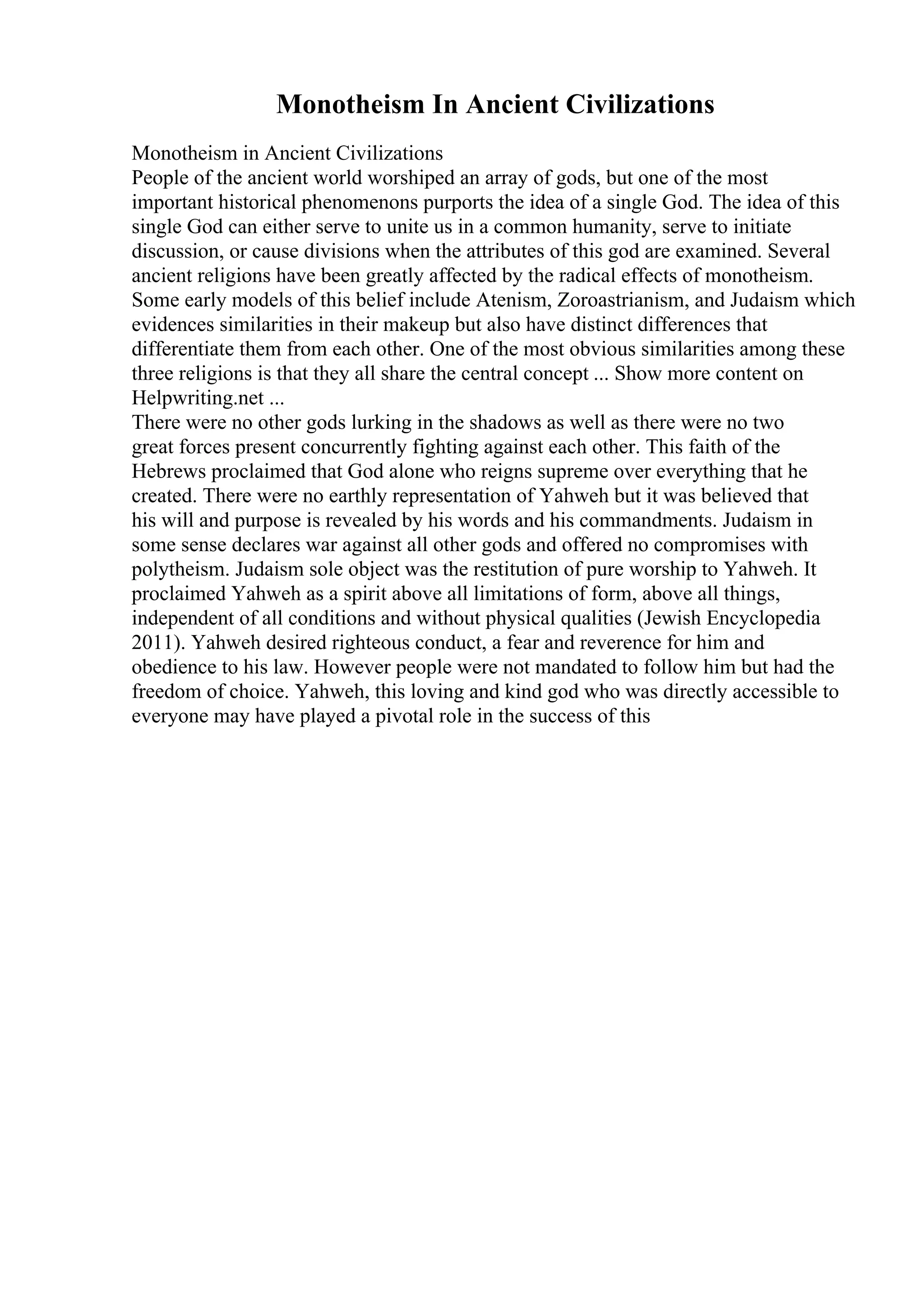 Monotheism In Ancient Civilizations
Monotheism in Ancient Civilizations
People of the ancient world worshiped an array of gods, but one of the most
important historical phenomenons purports the idea of a single God. The idea of this
single God can either serve to unite us in a common humanity, serve to initiate
discussion, or cause divisions when the attributes of this god are examined. Several
ancient religions have been greatly affected by the radical effects of monotheism.
Some early models of this belief include Atenism, Zoroastrianism, and Judaism which
evidences similarities in their makeup but also have distinct differences that
differentiate them from each other. One of the most obvious similarities among these
three religions is that they all share the central concept ... Show more content on
Helpwriting.net ...
There were no other gods lurking in the shadows as well as there were no two
great forces present concurrently fighting against each other. This faith of the
Hebrews proclaimed that God alone who reigns supreme over everything that he
created. There were no earthly representation of Yahweh but it was believed that
his will and purpose is revealed by his words and his commandments. Judaism in
some sense declares war against all other gods and offered no compromises with
polytheism. Judaism sole object was the restitution of pure worship to Yahweh. It
proclaimed Yahweh as a spirit above all limitations of form, above all things,
independent of all conditions and without physical qualities (Jewish Encyclopedia
2011). Yahweh desired righteous conduct, a fear and reverence for him and
obedience to his law. However people were not mandated to follow him but had the
freedom of choice. Yahweh, this loving and kind god who was directly accessible to
everyone may have played a pivotal role in the success of this
 