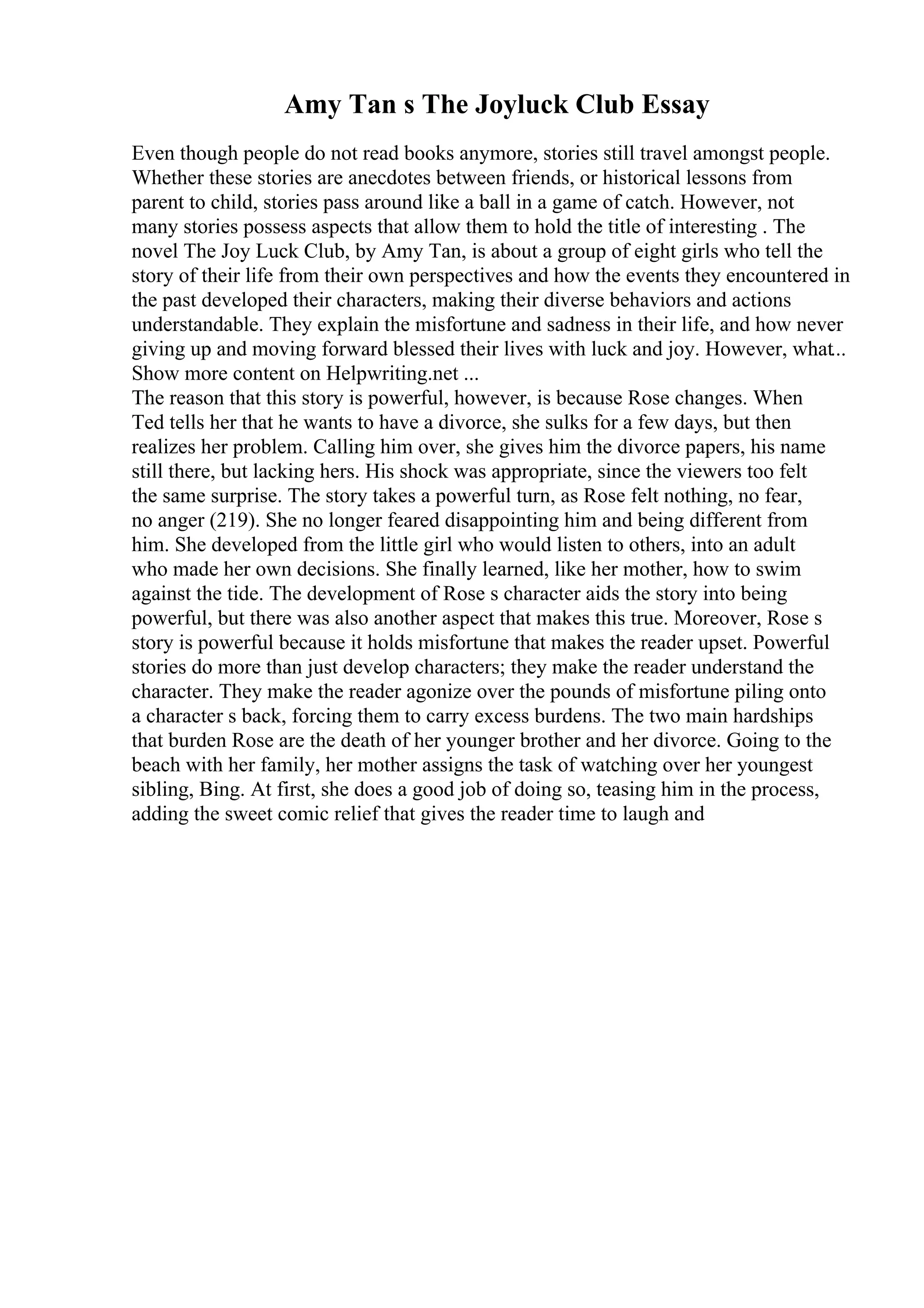 Amy Tan s The Joyluck Club Essay
Even though people do not read books anymore, stories still travel amongst people.
Whether these stories are anecdotes between friends, or historical lessons from
parent to child, stories pass around like a ball in a game of catch. However, not
many stories possess aspects that allow them to hold the title of interesting . The
novel The Joy Luck Club, by Amy Tan, is about a group of eight girls who tell the
story of their life from their own perspectives and how the events they encountered in
the past developed their characters, making their diverse behaviors and actions
understandable. They explain the misfortune and sadness in their life, and how never
giving up and moving forward blessed their lives with luck and joy. However, what...
Show more content on Helpwriting.net ...
The reason that this story is powerful, however, is because Rose changes. When
Ted tells her that he wants to have a divorce, she sulks for a few days, but then
realizes her problem. Calling him over, she gives him the divorce papers, his name
still there, but lacking hers. His shock was appropriate, since the viewers too felt
the same surprise. The story takes a powerful turn, as Rose felt nothing, no fear,
no anger (219). She no longer feared disappointing him and being different from
him. She developed from the little girl who would listen to others, into an adult
who made her own decisions. She finally learned, like her mother, how to swim
against the tide. The development of Rose s character aids the story into being
powerful, but there was also another aspect that makes this true. Moreover, Rose s
story is powerful because it holds misfortune that makes the reader upset. Powerful
stories do more than just develop characters; they make the reader understand the
character. They make the reader agonize over the pounds of misfortune piling onto
a character s back, forcing them to carry excess burdens. The two main hardships
that burden Rose are the death of her younger brother and her divorce. Going to the
beach with her family, her mother assigns the task of watching over her youngest
sibling, Bing. At first, she does a good job of doing so, teasing him in the process,
adding the sweet comic relief that gives the reader time to laugh and
 