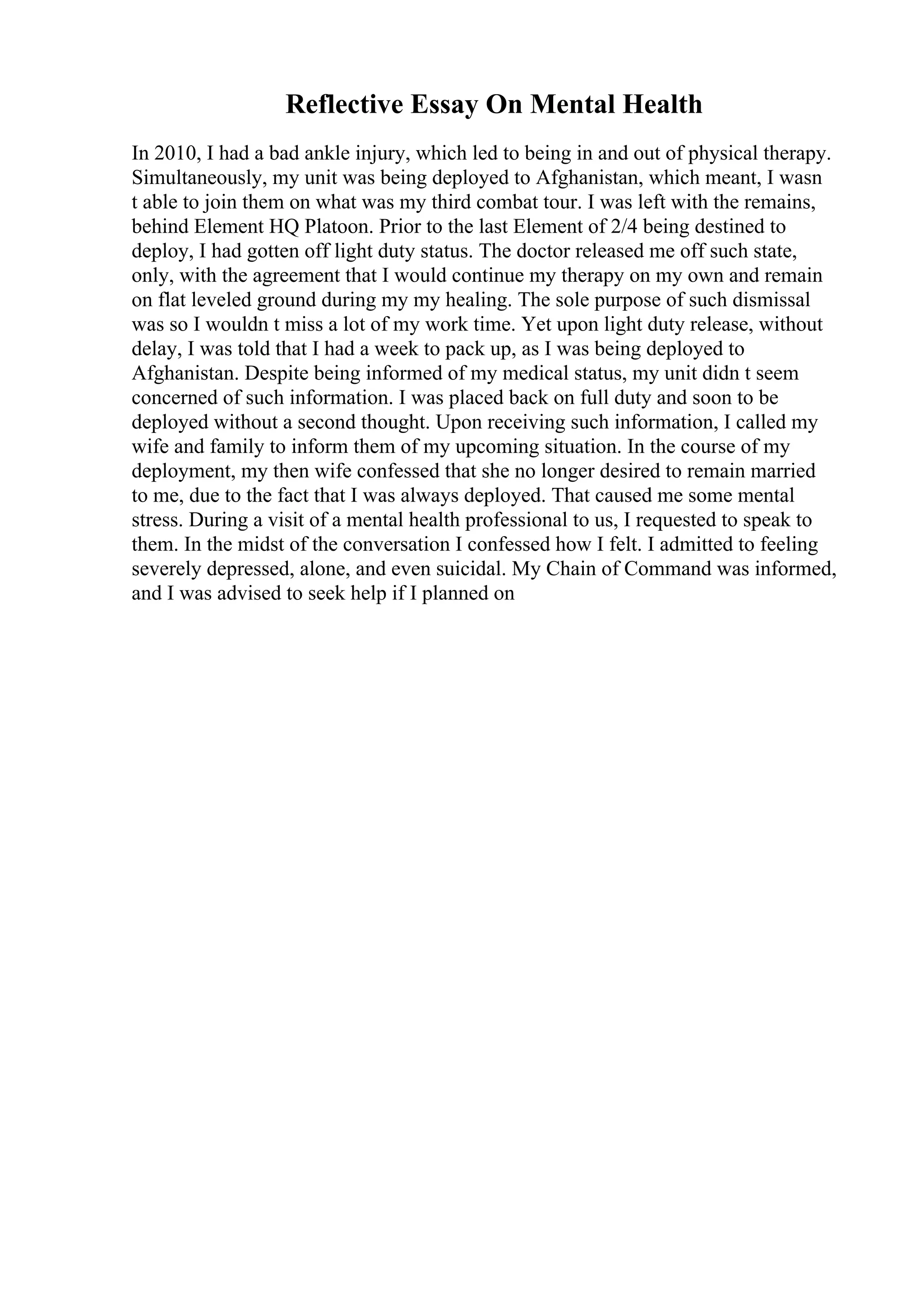 Reflective Essay On Mental Health
In 2010, I had a bad ankle injury, which led to being in and out of physical therapy.
Simultaneously, my unit was being deployed to Afghanistan, which meant, I wasn
t able to join them on what was my third combat tour. I was left with the remains,
behind Element HQ Platoon. Prior to the last Element of 2/4 being destined to
deploy, I had gotten off light duty status. The doctor released me off such state,
only, with the agreement that I would continue my therapy on my own and remain
on flat leveled ground during my my healing. The sole purpose of such dismissal
was so I wouldn t miss a lot of my work time. Yet upon light duty release, without
delay, I was told that I had a week to pack up, as I was being deployed to
Afghanistan. Despite being informed of my medical status, my unit didn t seem
concerned of such information. I was placed back on full duty and soon to be
deployed without a second thought. Upon receiving such information, I called my
wife and family to inform them of my upcoming situation. In the course of my
deployment, my then wife confessed that she no longer desired to remain married
to me, due to the fact that I was always deployed. That caused me some mental
stress. During a visit of a mental health professional to us, I requested to speak to
them. In the midst of the conversation I confessed how I felt. I admitted to feeling
severely depressed, alone, and even suicidal. My Chain of Command was informed,
and I was advised to seek help if I planned on
 