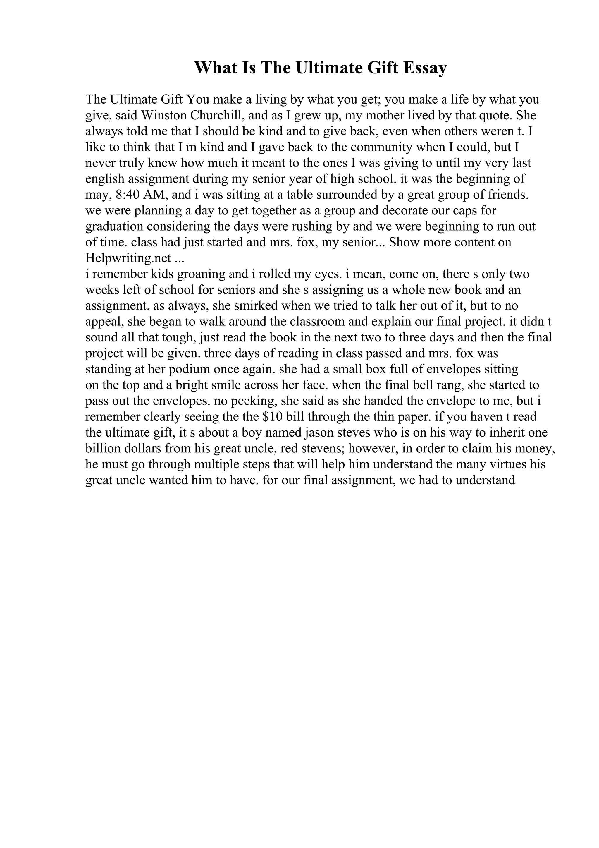 What Is The Ultimate Gift Essay
The Ultimate Gift You make a living by what you get; you make a life by what you
give, said Winston Churchill, and as I grew up, my mother lived by that quote. She
always told me that I should be kind and to give back, even when others weren t. I
like to think that I m kind and I gave back to the community when I could, but I
never truly knew how much it meant to the ones I was giving to until my very last
english assignment during my senior year of high school. it was the beginning of
may, 8:40 AM, and i was sitting at a table surrounded by a great group of friends.
we were planning a day to get together as a group and decorate our caps for
graduation considering the days were rushing by and we were beginning to run out
of time. class had just started and mrs. fox, my senior... Show more content on
Helpwriting.net ...
i remember kids groaning and i rolled my eyes. i mean, come on, there s only two
weeks left of school for seniors and she s assigning us a whole new book and an
assignment. as always, she smirked when we tried to talk her out of it, but to no
appeal, she began to walk around the classroom and explain our final project. it didn t
sound all that tough, just read the book in the next two to three days and then the final
project will be given. three days of reading in class passed and mrs. fox was
standing at her podium once again. she had a small box full of envelopes sitting
on the top and a bright smile across her face. when the final bell rang, she started to
pass out the envelopes. no peeking, she said as she handed the envelope to me, but i
remember clearly seeing the the $10 bill through the thin paper. if you haven t read
the ultimate gift, it s about a boy named jason steves who is on his way to inherit one
billion dollars from his great uncle, red stevens; however, in order to claim his money,
he must go through multiple steps that will help him understand the many virtues his
great uncle wanted him to have. for our final assignment, we had to understand
 