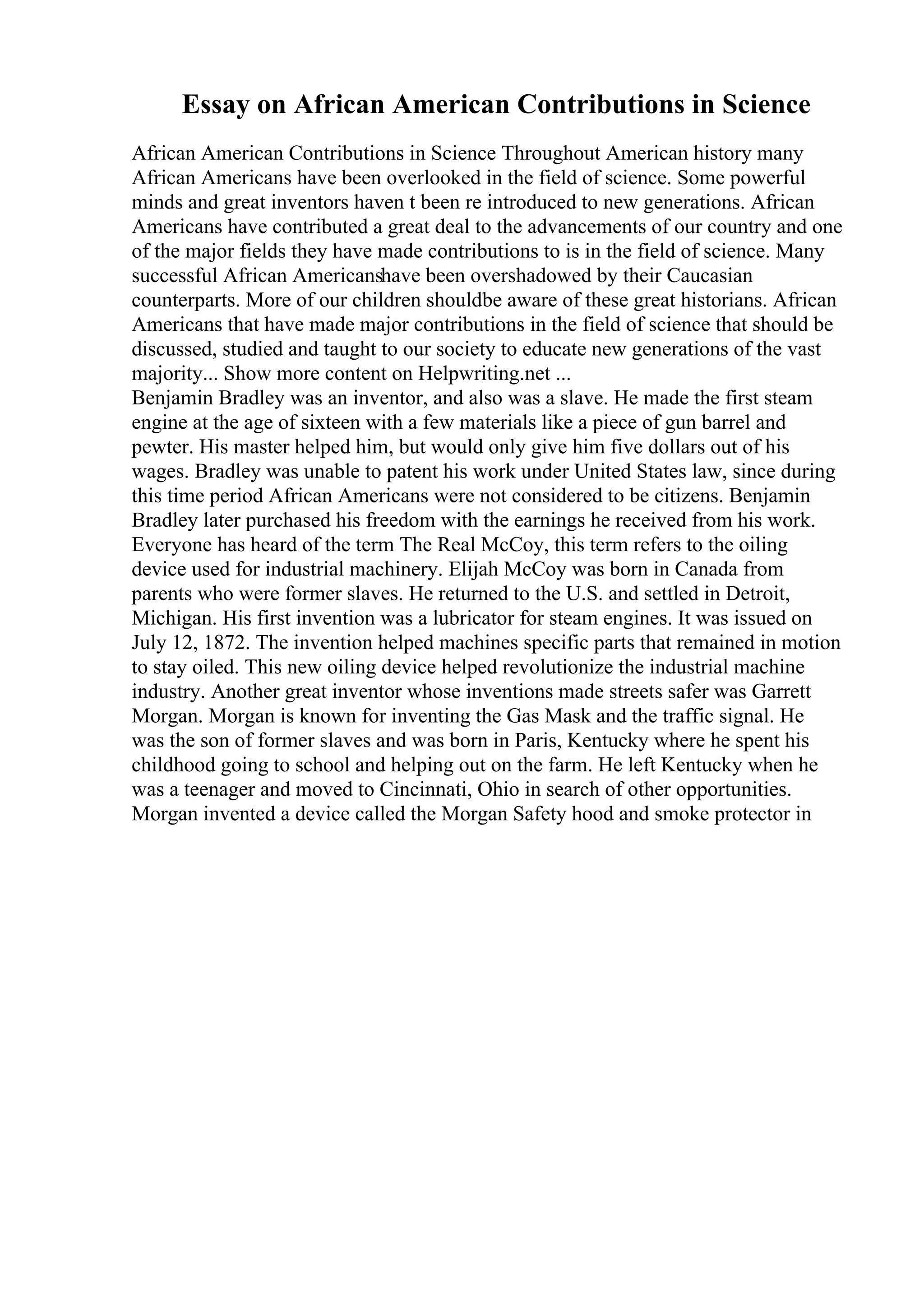 Essay on African American Contributions in Science
African American Contributions in Science Throughout American history many
African Americans have been overlooked in the field of science. Some powerful
minds and great inventors haven t been re introduced to new generations. African
Americans have contributed a great deal to the advancements of our country and one
of the major fields they have made contributions to is in the field of science. Many
successful African Americanshave been overshadowed by their Caucasian
counterparts. More of our children shouldbe aware of these great historians. African
Americans that have made major contributions in the field of science that should be
discussed, studied and taught to our society to educate new generations of the vast
majority... Show more content on Helpwriting.net ...
Benjamin Bradley was an inventor, and also was a slave. He made the first steam
engine at the age of sixteen with a few materials like a piece of gun barrel and
pewter. His master helped him, but would only give him five dollars out of his
wages. Bradley was unable to patent his work under United States law, since during
this time period African Americans were not considered to be citizens. Benjamin
Bradley later purchased his freedom with the earnings he received from his work.
Everyone has heard of the term The Real McCoy, this term refers to the oiling
device used for industrial machinery. Elijah McCoy was born in Canada from
parents who were former slaves. He returned to the U.S. and settled in Detroit,
Michigan. His first invention was a lubricator for steam engines. It was issued on
July 12, 1872. The invention helped machines specific parts that remained in motion
to stay oiled. This new oiling device helped revolutionize the industrial machine
industry. Another great inventor whose inventions made streets safer was Garrett
Morgan. Morgan is known for inventing the Gas Mask and the traffic signal. He
was the son of former slaves and was born in Paris, Kentucky where he spent his
childhood going to school and helping out on the farm. He left Kentucky when he
was a teenager and moved to Cincinnati, Ohio in search of other opportunities.
Morgan invented a device called the Morgan Safety hood and smoke protector in
 