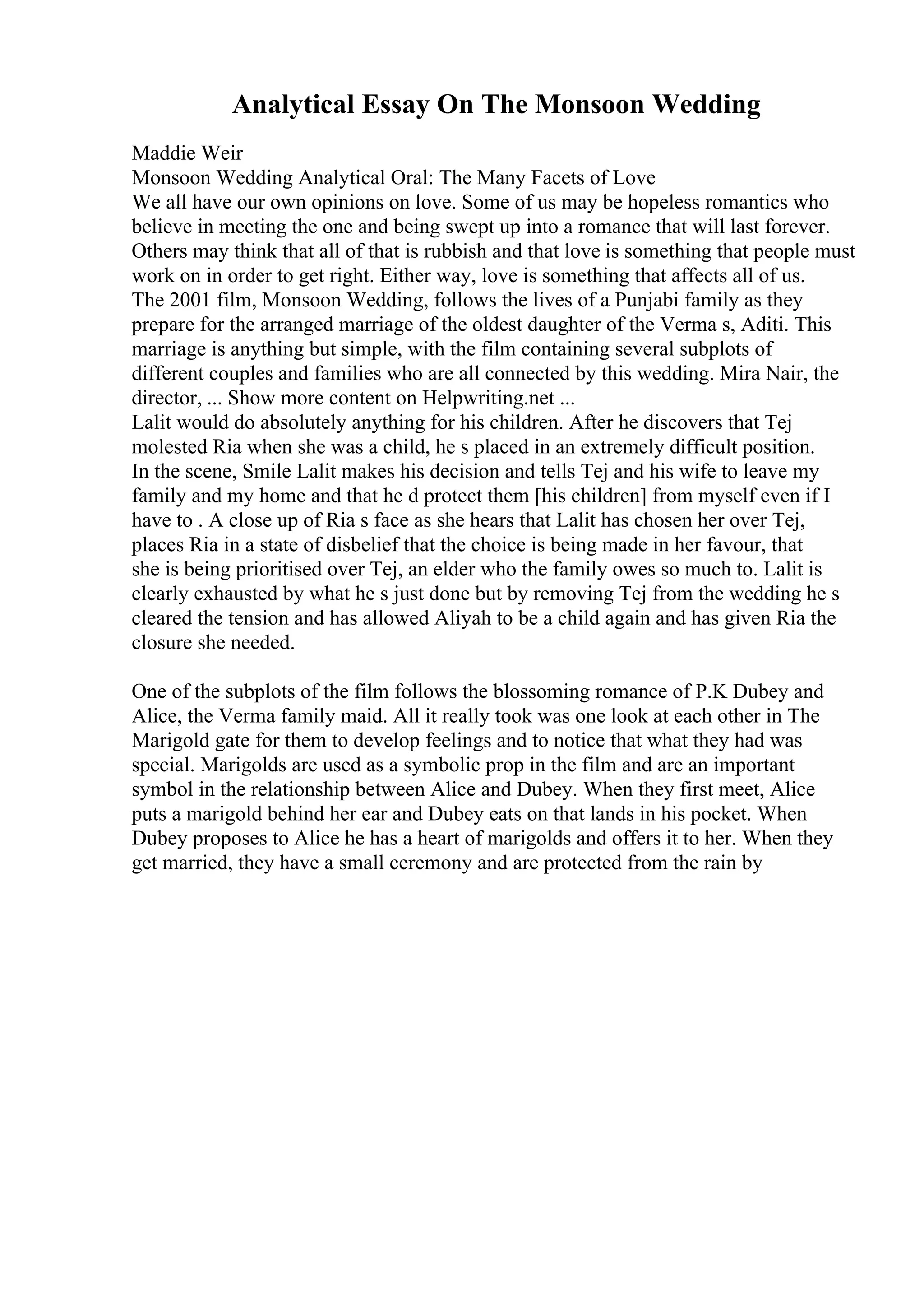Analytical Essay On The Monsoon Wedding
Maddie Weir
Monsoon Wedding Analytical Oral: The Many Facets of Love
We all have our own opinions on love. Some of us may be hopeless romantics who
believe in meeting the one and being swept up into a romance that will last forever.
Others may think that all of that is rubbish and that love is something that people must
work on in order to get right. Either way, love is something that affects all of us.
The 2001 film, Monsoon Wedding, follows the lives of a Punjabi family as they
prepare for the arranged marriage of the oldest daughter of the Verma s, Aditi. This
marriage is anything but simple, with the film containing several subplots of
different couples and families who are all connected by this wedding. Mira Nair, the
director, ... Show more content on Helpwriting.net ...
Lalit would do absolutely anything for his children. After he discovers that Tej
molested Ria when she was a child, he s placed in an extremely difficult position.
In the scene, Smile Lalit makes his decision and tells Tej and his wife to leave my
family and my home and that he d protect them [his children] from myself even if I
have to . A close up of Ria s face as she hears that Lalit has chosen her over Tej,
places Ria in a state of disbelief that the choice is being made in her favour, that
she is being prioritised over Tej, an elder who the family owes so much to. Lalit is
clearly exhausted by what he s just done but by removing Tej from the wedding he s
cleared the tension and has allowed Aliyah to be a child again and has given Ria the
closure she needed.
One of the subplots of the film follows the blossoming romance of P.K Dubey and
Alice, the Verma family maid. All it really took was one look at each other in The
Marigold gate for them to develop feelings and to notice that what they had was
special. Marigolds are used as a symbolic prop in the film and are an important
symbol in the relationship between Alice and Dubey. When they first meet, Alice
puts a marigold behind her ear and Dubey eats on that lands in his pocket. When
Dubey proposes to Alice he has a heart of marigolds and offers it to her. When they
get married, they have a small ceremony and are protected from the rain by
 
