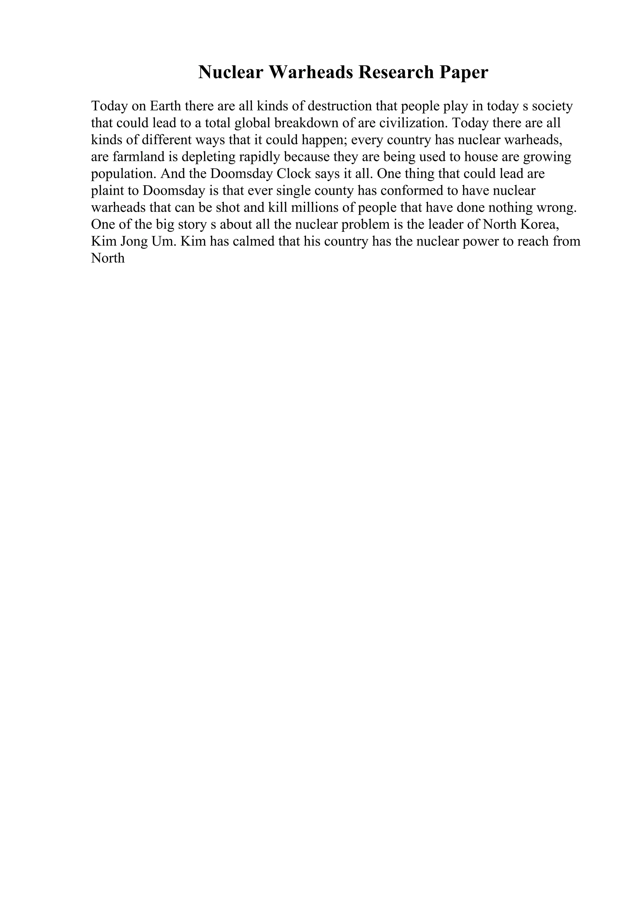 Nuclear Warheads Research Paper
Today on Earth there are all kinds of destruction that people play in today s society
that could lead to a total global breakdown of are civilization. Today there are all
kinds of different ways that it could happen; every country has nuclear warheads,
are farmland is depleting rapidly because they are being used to house are growing
population. And the Doomsday Clock says it all. One thing that could lead are
plaint to Doomsday is that ever single county has conformed to have nuclear
warheads that can be shot and kill millions of people that have done nothing wrong.
One of the big story s about all the nuclear problem is the leader of North Korea,
Kim Jong Um. Kim has calmed that his country has the nuclear power to reach from
North
 