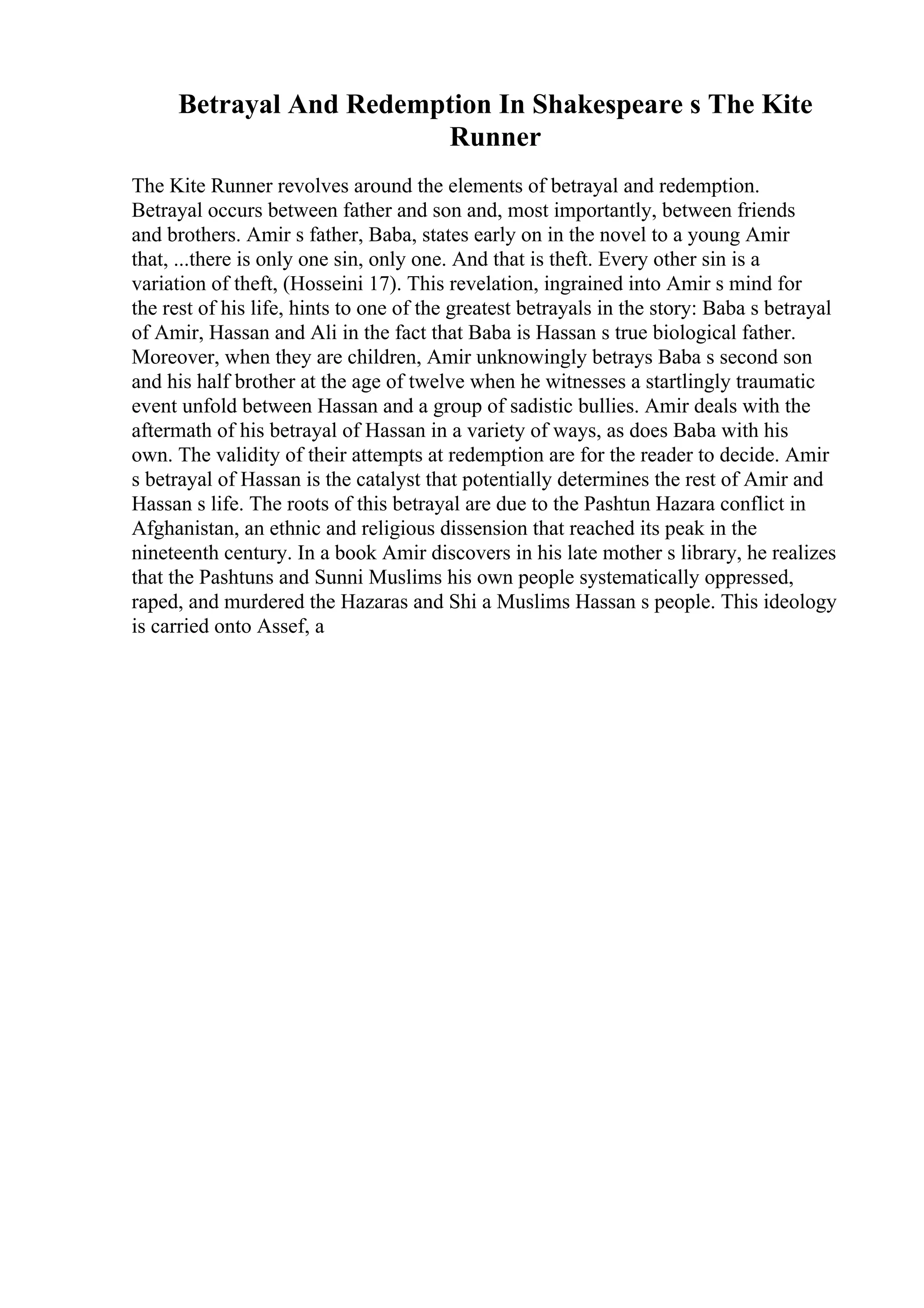Betrayal And Redemption In Shakespeare s The Kite
Runner
The Kite Runner revolves around the elements of betrayal and redemption.
Betrayal occurs between father and son and, most importantly, between friends
and brothers. Amir s father, Baba, states early on in the novel to a young Amir
that, ...there is only one sin, only one. And that is theft. Every other sin is a
variation of theft, (Hosseini 17). This revelation, ingrained into Amir s mind for
the rest of his life, hints to one of the greatest betrayals in the story: Baba s betrayal
of Amir, Hassan and Ali in the fact that Baba is Hassan s true biological father.
Moreover, when they are children, Amir unknowingly betrays Baba s second son
and his half brother at the age of twelve when he witnesses a startlingly traumatic
event unfold between Hassan and a group of sadistic bullies. Amir deals with the
aftermath of his betrayal of Hassan in a variety of ways, as does Baba with his
own. The validity of their attempts at redemption are for the reader to decide. Amir
s betrayal of Hassan is the catalyst that potentially determines the rest of Amir and
Hassan s life. The roots of this betrayal are due to the Pashtun Hazara conflict in
Afghanistan, an ethnic and religious dissension that reached its peak in the
nineteenth century. In a book Amir discovers in his late mother s library, he realizes
that the Pashtuns and Sunni Muslims his own people systematically oppressed,
raped, and murdered the Hazaras and Shi a Muslims Hassan s people. This ideology
is carried onto Assef, a
 