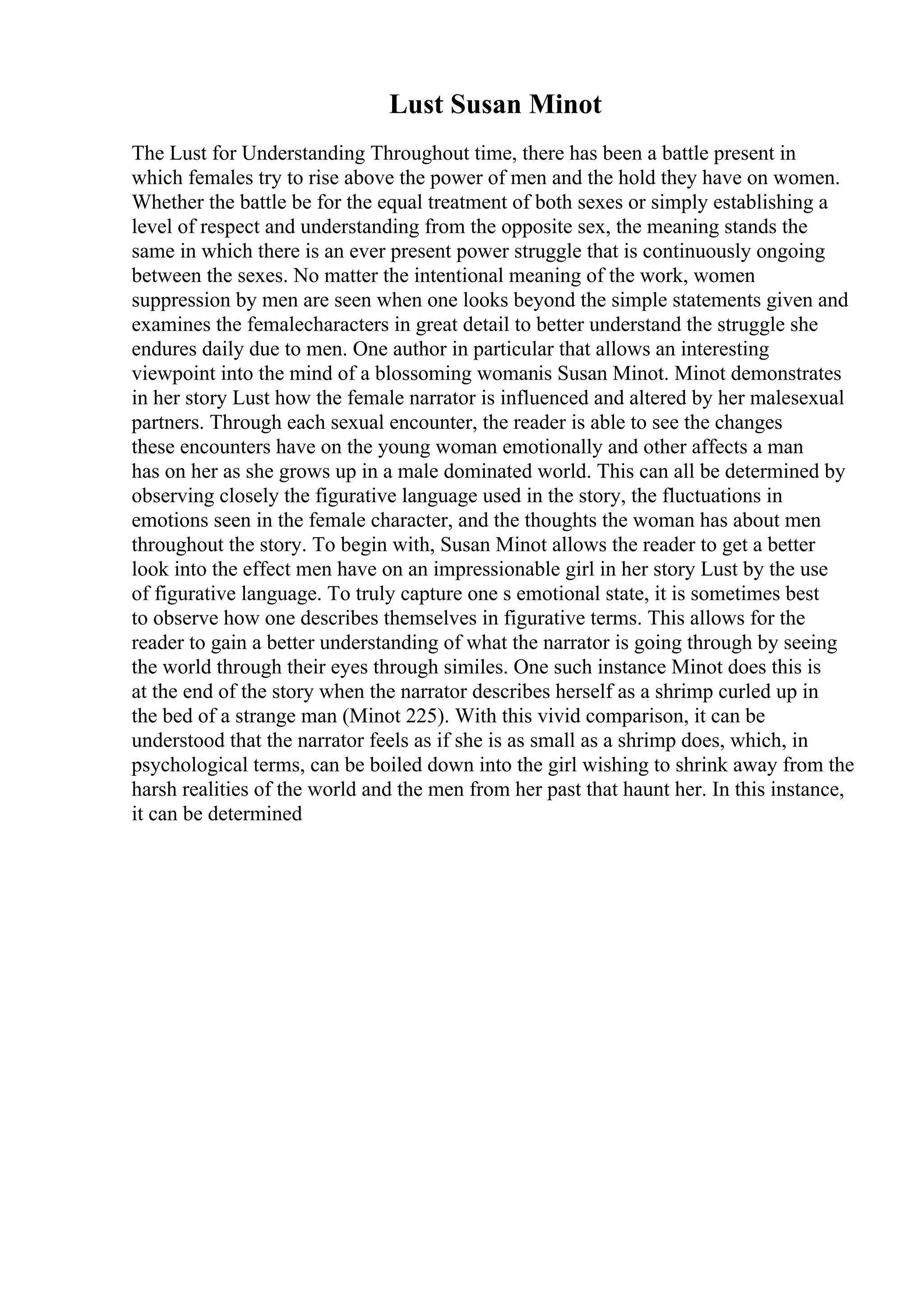 Lust Susan Minot
The Lust for Understanding Throughout time, there has been a battle present in
which females try to rise above the power of men and the hold they have on women.
Whether the battle be for the equal treatment of both sexes or simply establishing a
level of respect and understanding from the opposite sex, the meaning stands the
same in which there is an ever present power struggle that is continuously ongoing
between the sexes. No matter the intentional meaning of the work, women
suppression by men are seen when one looks beyond the simple statements given and
examines the femalecharacters in great detail to better understand the struggle she
endures daily due to men. One author in particular that allows an interesting
viewpoint into the mind of a blossoming womanis Susan Minot. Minot demonstrates
in her story Lust how the female narrator is influenced and altered by her malesexual
partners. Through each sexual encounter, the reader is able to see the changes
these encounters have on the young woman emotionally and other affects a man
has on her as she grows up in a male dominated world. This can all be determined by
observing closely the figurative language used in the story, the fluctuations in
emotions seen in the female character, and the thoughts the woman has about men
throughout the story. To begin with, Susan Minot allows the reader to get a better
look into the effect men have on an impressionable girl in her story Lust by the use
of figurative language. To truly capture one s emotional state, it is sometimes best
to observe how one describes themselves in figurative terms. This allows for the
reader to gain a better understanding of what the narrator is going through by seeing
the world through their eyes through similes. One such instance Minot does this is
at the end of the story when the narrator describes herself as a shrimp curled up in
the bed of a strange man (Minot 225). With this vivid comparison, it can be
understood that the narrator feels as if she is as small as a shrimp does, which, in
psychological terms, can be boiled down into the girl wishing to shrink away from the
harsh realities of the world and the men from her past that haunt her. In this instance,
it can be determined
 