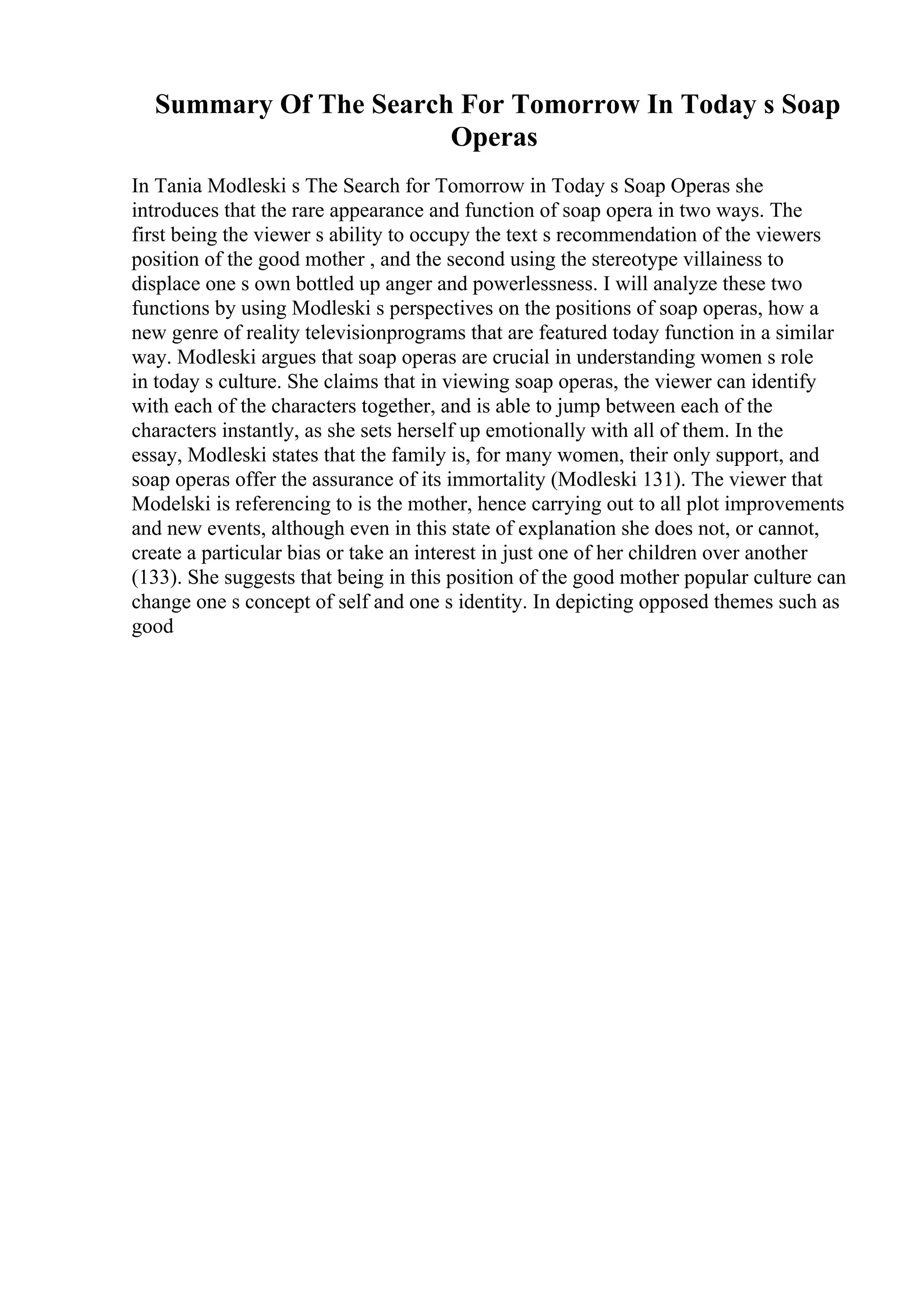 Summary Of The Search For Tomorrow In Today s Soap
Operas
In Tania Modleski s The Search for Tomorrow in Today s Soap Operas she
introduces that the rare appearance and function of soap opera in two ways. The
first being the viewer s ability to occupy the text s recommendation of the viewers
position of the good mother , and the second using the stereotype villainess to
displace one s own bottled up anger and powerlessness. I will analyze these two
functions by using Modleski s perspectives on the positions of soap operas, how a
new genre of reality televisionprograms that are featured today function in a similar
way. Modleski argues that soap operas are crucial in understanding women s role
in today s culture. She claims that in viewing soap operas, the viewer can identify
with each of the characters together, and is able to jump between each of the
characters instantly, as she sets herself up emotionally with all of them. In the
essay, Modleski states that the family is, for many women, their only support, and
soap operas offer the assurance of its immortality (Modleski 131). The viewer that
Modelski is referencing to is the mother, hence carrying out to all plot improvements
and new events, although even in this state of explanation she does not, or cannot,
create a particular bias or take an interest in just one of her children over another
(133). She suggests that being in this position of the good mother popular culture can
change one s concept of self and one s identity. In depicting opposed themes such as
good
 