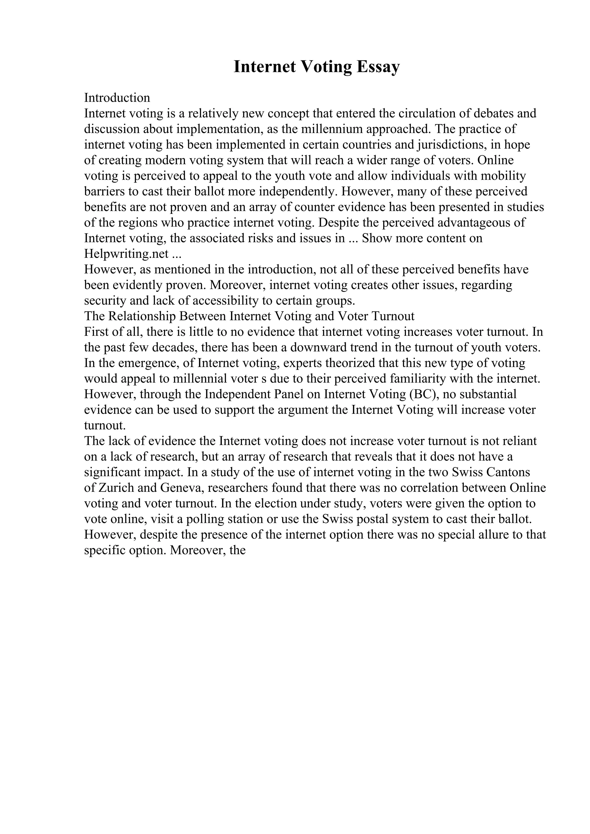 Internet Voting Essay
Introduction
Internet voting is a relatively new concept that entered the circulation of debates and
discussion about implementation, as the millennium approached. The practice of
internet voting has been implemented in certain countries and jurisdictions, in hope
of creating modern voting system that will reach a wider range of voters. Online
voting is perceived to appeal to the youth vote and allow individuals with mobility
barriers to cast their ballot more independently. However, many of these perceived
benefits are not proven and an array of counter evidence has been presented in studies
of the regions who practice internet voting. Despite the perceived advantageous of
Internet voting, the associated risks and issues in ... Show more content on
Helpwriting.net ...
However, as mentioned in the introduction, not all of these perceived benefits have
been evidently proven. Moreover, internet voting creates other issues, regarding
security and lack of accessibility to certain groups.
The Relationship Between Internet Voting and Voter Turnout
First of all, there is little to no evidence that internet voting increases voter turnout. In
the past few decades, there has been a downward trend in the turnout of youth voters.
In the emergence, of Internet voting, experts theorized that this new type of voting
would appeal to millennial voter s due to their perceived familiarity with the internet.
However, through the Independent Panel on Internet Voting (BC), no substantial
evidence can be used to support the argument the Internet Voting will increase voter
turnout.
The lack of evidence the Internet voting does not increase voter turnout is not reliant
on a lack of research, but an array of research that reveals that it does not have a
significant impact. In a study of the use of internet voting in the two Swiss Cantons
of Zurich and Geneva, researchers found that there was no correlation between Online
voting and voter turnout. In the election under study, voters were given the option to
vote online, visit a polling station or use the Swiss postal system to cast their ballot.
However, despite the presence of the internet option there was no special allure to that
specific option. Moreover, the
 