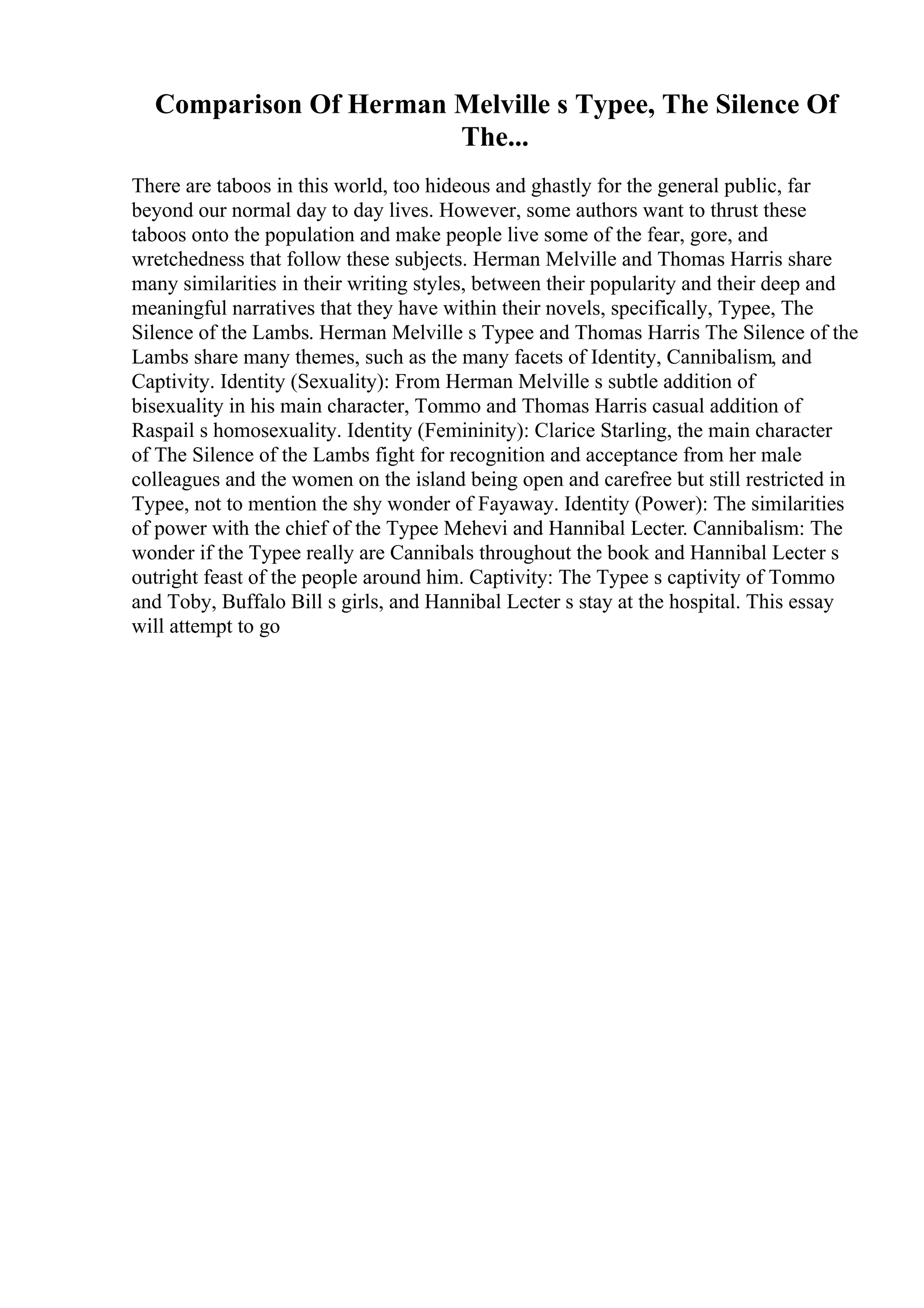 Comparison Of Herman Melville s Typee, The Silence Of
The...
There are taboos in this world, too hideous and ghastly for the general public, far
beyond our normal day to day lives. However, some authors want to thrust these
taboos onto the population and make people live some of the fear, gore, and
wretchedness that follow these subjects. Herman Melville and Thomas Harris share
many similarities in their writing styles, between their popularity and their deep and
meaningful narratives that they have within their novels, specifically, Typee, The
Silence of the Lambs. Herman Melville s Typee and Thomas Harris The Silence of the
Lambs share many themes, such as the many facets of Identity, Cannibalism, and
Captivity. Identity (Sexuality): From Herman Melville s subtle addition of
bisexuality in his main character, Tommo and Thomas Harris casual addition of
Raspail s homosexuality. Identity (Femininity): Clarice Starling, the main character
of The Silence of the Lambs fight for recognition and acceptance from her male
colleagues and the women on the island being open and carefree but still restricted in
Typee, not to mention the shy wonder of Fayaway. Identity (Power): The similarities
of power with the chief of the Typee Mehevi and Hannibal Lecter. Cannibalism: The
wonder if the Typee really are Cannibals throughout the book and Hannibal Lecter s
outright feast of the people around him. Captivity: The Typee s captivity of Tommo
and Toby, Buffalo Bill s girls, and Hannibal Lecter s stay at the hospital. This essay
will attempt to go
 