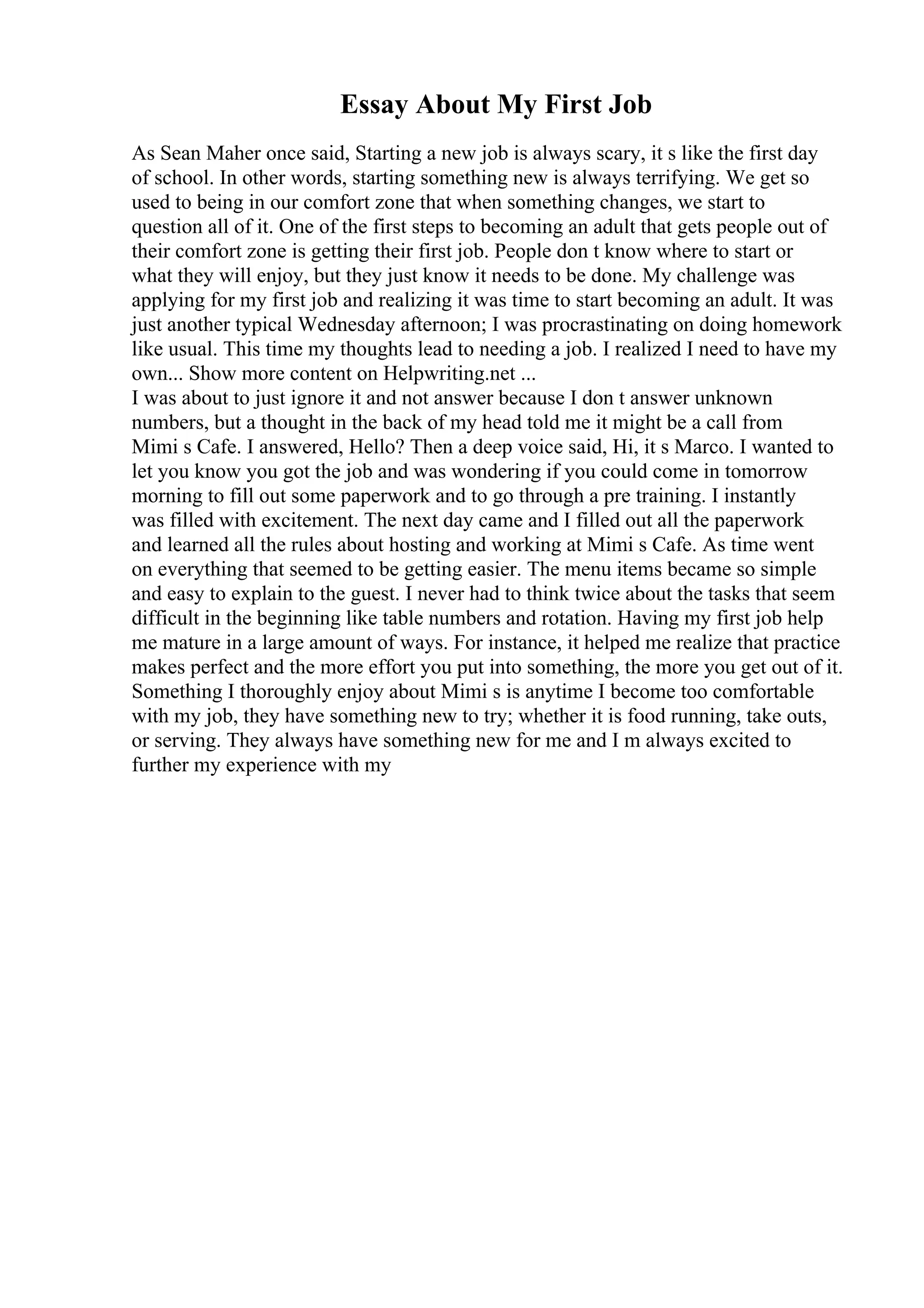 Essay About My First Job
As Sean Maher once said, Starting a new job is always scary, it s like the first day
of school. In other words, starting something new is always terrifying. We get so
used to being in our comfort zone that when something changes, we start to
question all of it. One of the first steps to becoming an adult that gets people out of
their comfort zone is getting their first job. People don t know where to start or
what they will enjoy, but they just know it needs to be done. My challenge was
applying for my first job and realizing it was time to start becoming an adult. It was
just another typical Wednesday afternoon; I was procrastinating on doing homework
like usual. This time my thoughts lead to needing a job. I realized I need to have my
own... Show more content on Helpwriting.net ...
I was about to just ignore it and not answer because I don t answer unknown
numbers, but a thought in the back of my head told me it might be a call from
Mimi s Cafe. I answered, Hello? Then a deep voice said, Hi, it s Marco. I wanted to
let you know you got the job and was wondering if you could come in tomorrow
morning to fill out some paperwork and to go through a pre training. I instantly
was filled with excitement. The next day came and I filled out all the paperwork
and learned all the rules about hosting and working at Mimi s Cafe. As time went
on everything that seemed to be getting easier. The menu items became so simple
and easy to explain to the guest. I never had to think twice about the tasks that seem
difficult in the beginning like table numbers and rotation. Having my first job help
me mature in a large amount of ways. For instance, it helped me realize that practice
makes perfect and the more effort you put into something, the more you get out of it.
Something I thoroughly enjoy about Mimi s is anytime I become too comfortable
with my job, they have something new to try; whether it is food running, take outs,
or serving. They always have something new for me and I m always excited to
further my experience with my
 