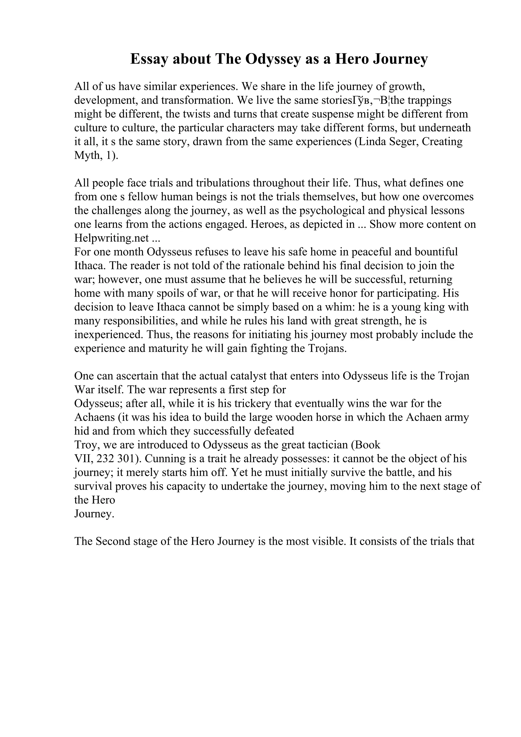 Essay about The Odyssey as a Hero Journey
All of us have similar experiences. We share in the life journey of growth,
development, and transformation. We live the same storiesГўв‚¬В¦the trappings
might be different, the twists and turns that create suspense might be different from
culture to culture, the particular characters may take different forms, but underneath
it all, it s the same story, drawn from the same experiences (Linda Seger, Creating
Myth, 1).
All people face trials and tribulations throughout their life. Thus, what defines one
from one s fellow human beings is not the trials themselves, but how one overcomes
the challenges along the journey, as well as the psychological and physical lessons
one learns from the actions engaged. Heroes, as depicted in ... Show more content on
Helpwriting.net ...
For one month Odysseus refuses to leave his safe home in peaceful and bountiful
Ithaca. The reader is not told of the rationale behind his final decision to join the
war; however, one must assume that he believes he will be successful, returning
home with many spoils of war, or that he will receive honor for participating. His
decision to leave Ithaca cannot be simply based on a whim: he is a young king with
many responsibilities, and while he rules his land with great strength, he is
inexperienced. Thus, the reasons for initiating his journey most probably include the
experience and maturity he will gain fighting the Trojans.
One can ascertain that the actual catalyst that enters into Odysseus life is the Trojan
War itself. The war represents a first step for
Odysseus; after all, while it is his trickery that eventually wins the war for the
Achaens (it was his idea to build the large wooden horse in which the Achaen army
hid and from which they successfully defeated
Troy, we are introduced to Odysseus as the great tactician (Book
VII, 232 301). Cunning is a trait he already possesses: it cannot be the object of his
journey; it merely starts him off. Yet he must initially survive the battle, and his
survival proves his capacity to undertake the journey, moving him to the next stage of
the Hero
Journey.
The Second stage of the Hero Journey is the most visible. It consists of the trials that
 