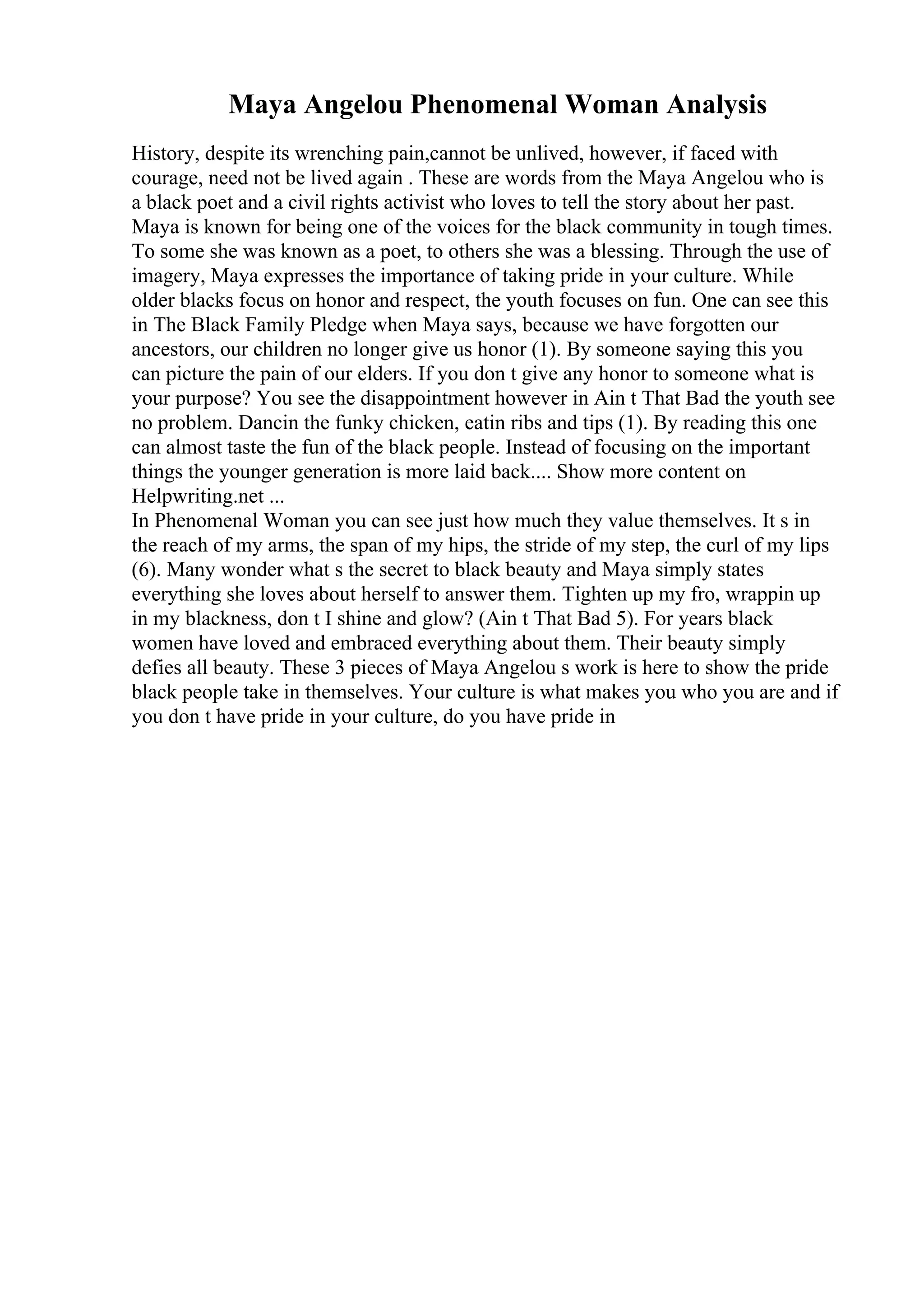 Maya Angelou Phenomenal Woman Analysis
History, despite its wrenching pain,cannot be unlived, however, if faced with
courage, need not be lived again . These are words from the Maya Angelou who is
a black poet and a civil rights activist who loves to tell the story about her past.
Maya is known for being one of the voices for the black community in tough times.
To some she was known as a poet, to others she was a blessing. Through the use of
imagery, Maya expresses the importance of taking pride in your culture. While
older blacks focus on honor and respect, the youth focuses on fun. One can see this
in The Black Family Pledge when Maya says, because we have forgotten our
ancestors, our children no longer give us honor (1). By someone saying this you
can picture the pain of our elders. If you don t give any honor to someone what is
your purpose? You see the disappointment however in Ain t That Bad the youth see
no problem. Dancin the funky chicken, eatin ribs and tips (1). By reading this one
can almost taste the fun of the black people. Instead of focusing on the important
things the younger generation is more laid back.... Show more content on
Helpwriting.net ...
In Phenomenal Woman you can see just how much they value themselves. It s in
the reach of my arms, the span of my hips, the stride of my step, the curl of my lips
(6). Many wonder what s the secret to black beauty and Maya simply states
everything she loves about herself to answer them. Tighten up my fro, wrappin up
in my blackness, don t I shine and glow? (Ain t That Bad 5). For years black
women have loved and embraced everything about them. Their beauty simply
defies all beauty. These 3 pieces of Maya Angelou s work is here to show the pride
black people take in themselves. Your culture is what makes you who you are and if
you don t have pride in your culture, do you have pride in
 
