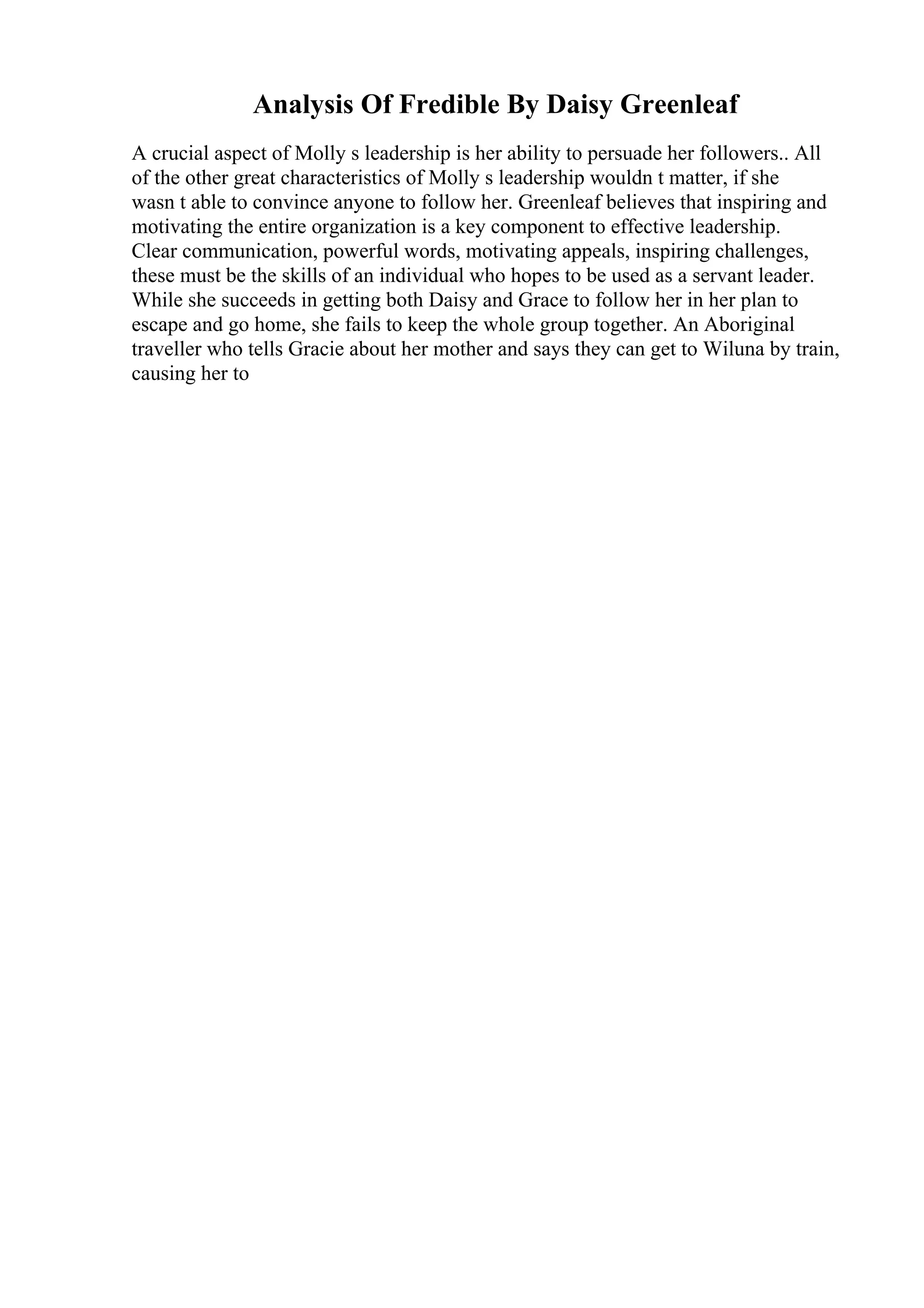 Analysis Of Fredible By Daisy Greenleaf
A crucial aspect of Molly s leadership is her ability to persuade her followers.. All
of the other great characteristics of Molly s leadership wouldn t matter, if she
wasn t able to convince anyone to follow her. Greenleaf believes that inspiring and
motivating the entire organization is a key component to effective leadership.
Clear communication, powerful words, motivating appeals, inspiring challenges,
these must be the skills of an individual who hopes to be used as a servant leader.
While she succeeds in getting both Daisy and Grace to follow her in her plan to
escape and go home, she fails to keep the whole group together. An Aboriginal
traveller who tells Gracie about her mother and says they can get to Wiluna by train,
causing her to
 