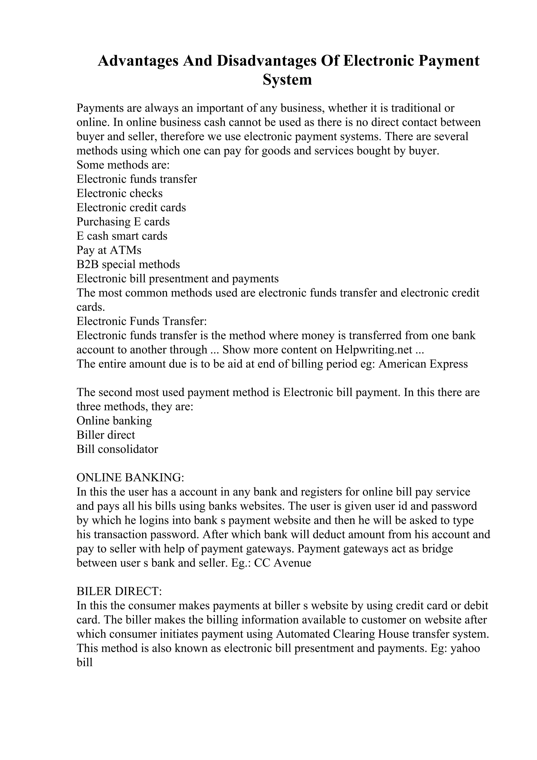 Advantages And Disadvantages Of Electronic Payment
System
Payments are always an important of any business, whether it is traditional or
online. In online business cash cannot be used as there is no direct contact between
buyer and seller, therefore we use electronic payment systems. There are several
methods using which one can pay for goods and services bought by buyer.
Some methods are:
Electronic funds transfer
Electronic checks
Electronic credit cards
Purchasing E cards
E cash smart cards
Pay at ATMs
B2B special methods
Electronic bill presentment and payments
The most common methods used are electronic funds transfer and electronic credit
cards.
Electronic Funds Transfer:
Electronic funds transfer is the method where money is transferred from one bank
account to another through ... Show more content on Helpwriting.net ...
The entire amount due is to be aid at end of billing period eg: American Express
The second most used payment method is Electronic bill payment. In this there are
three methods, they are:
Online banking
Biller direct
Bill consolidator
ONLINE BANKING:
In this the user has a account in any bank and registers for online bill pay service
and pays all his bills using banks websites. The user is given user id and password
by which he logins into bank s payment website and then he will be asked to type
his transaction password. After which bank will deduct amount from his account and
pay to seller with help of payment gateways. Payment gateways act as bridge
between user s bank and seller. Eg.: CC Avenue
BILER DIRECT:
In this the consumer makes payments at biller s website by using credit card or debit
card. The biller makes the billing information available to customer on website after
which consumer initiates payment using Automated Clearing House transfer system.
This method is also known as electronic bill presentment and payments. Eg: yahoo
bill
 