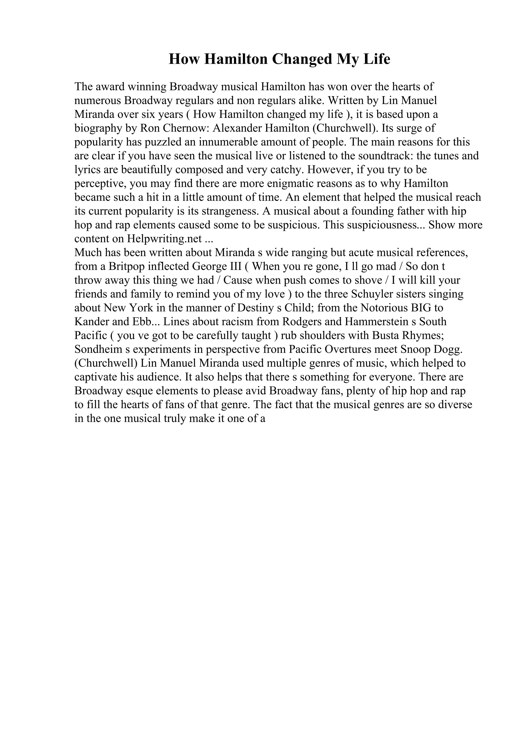 How Hamilton Changed My Life
The award winning Broadway musical Hamilton has won over the hearts of
numerous Broadway regulars and non regulars alike. Written by Lin Manuel
Miranda over six years ( How Hamilton changed my life ), it is based upon a
biography by Ron Chernow: Alexander Hamilton (Churchwell). Its surge of
popularity has puzzled an innumerable amount of people. The main reasons for this
are clear if you have seen the musical live or listened to the soundtrack: the tunes and
lyrics are beautifully composed and very catchy. However, if you try to be
perceptive, you may find there are more enigmatic reasons as to why Hamilton
became such a hit in a little amount of time. An element that helped the musical reach
its current popularity is its strangeness. A musical about a founding father with hip
hop and rap elements caused some to be suspicious. This suspiciousness... Show more
content on Helpwriting.net ...
Much has been written about Miranda s wide ranging but acute musical references,
from a Britpop inflected George III ( When you re gone, I ll go mad / So don t
throw away this thing we had / Cause when push comes to shove / I will kill your
friends and family to remind you of my love ) to the three Schuyler sisters singing
about New York in the manner of Destiny s Child; from the Notorious BIG to
Kander and Ebb... Lines about racism from Rodgers and Hammerstein s South
Pacific ( you ve got to be carefully taught ) rub shoulders with Busta Rhymes;
Sondheim s experiments in perspective from Pacific Overtures meet Snoop Dogg.
(Churchwell) Lin Manuel Miranda used multiple genres of music, which helped to
captivate his audience. It also helps that there s something for everyone. There are
Broadway esque elements to please avid Broadway fans, plenty of hip hop and rap
to fill the hearts of fans of that genre. The fact that the musical genres are so diverse
in the one musical truly make it one of a
 