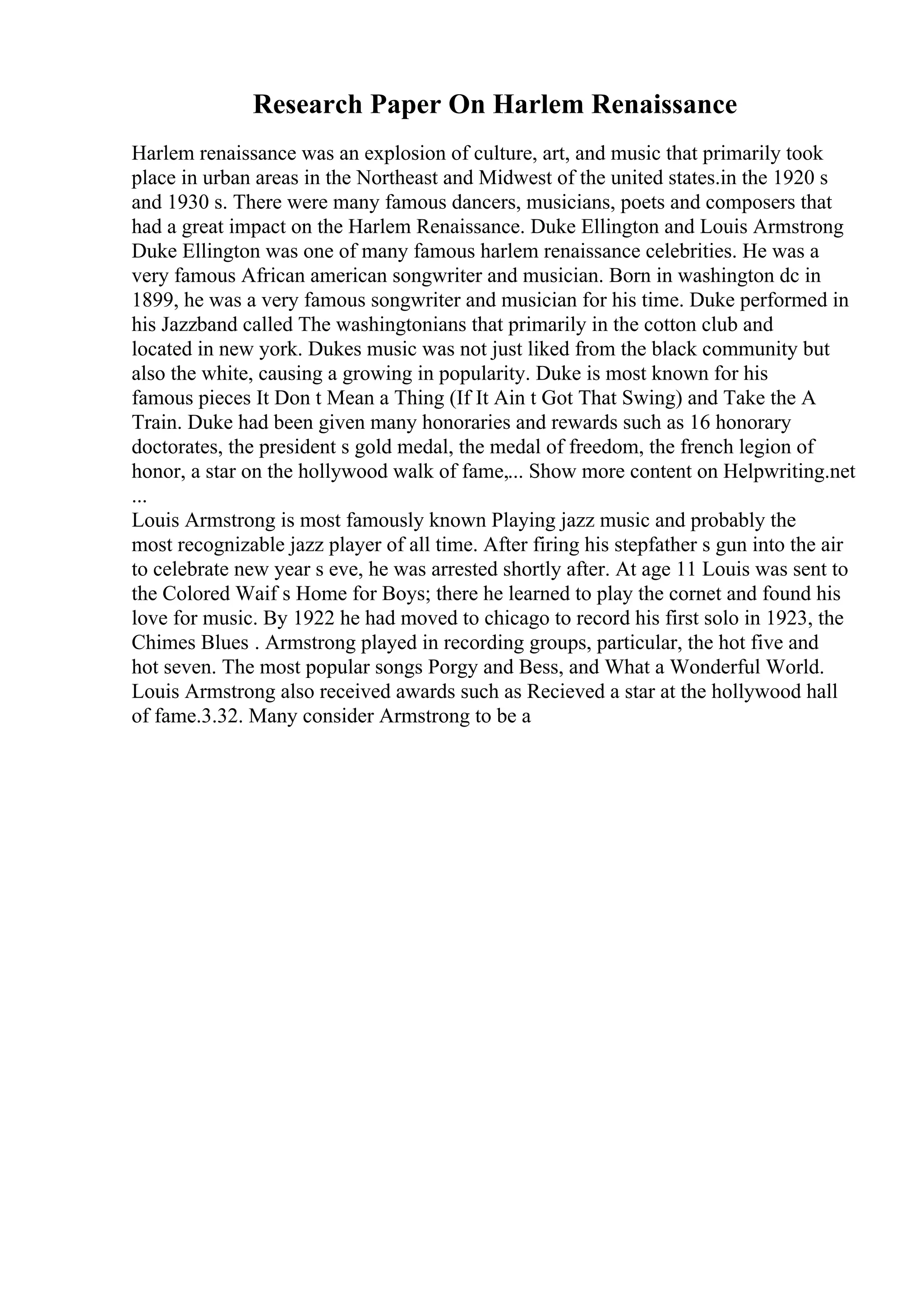 Research Paper On Harlem Renaissance
Harlem renaissance was an explosion of culture, art, and music that primarily took
place in urban areas in the Northeast and Midwest of the united states.in the 1920 s
and 1930 s. There were many famous dancers, musicians, poets and composers that
had a great impact on the Harlem Renaissance. Duke Ellington and Louis Armstrong
Duke Ellington was one of many famous harlem renaissance celebrities. He was a
very famous African american songwriter and musician. Born in washington dc in
1899, he was a very famous songwriter and musician for his time. Duke performed in
his Jazzband called The washingtonians that primarily in the cotton club and
located in new york. Dukes music was not just liked from the black community but
also the white, causing a growing in popularity. Duke is most known for his
famous pieces It Don t Mean a Thing (If It Ain t Got That Swing) and Take the A
Train. Duke had been given many honoraries and rewards such as 16 honorary
doctorates, the president s gold medal, the medal of freedom, the french legion of
honor, a star on the hollywood walk of fame,... Show more content on Helpwriting.net
...
Louis Armstrong is most famously known Playing jazz music and probably the
most recognizable jazz player of all time. After firing his stepfather s gun into the air
to celebrate new year s eve, he was arrested shortly after. At age 11 Louis was sent to
the Colored Waif s Home for Boys; there he learned to play the cornet and found his
love for music. By 1922 he had moved to chicago to record his first solo in 1923, the
Chimes Blues . Armstrong played in recording groups, particular, the hot five and
hot seven. The most popular songs Porgy and Bess, and What a Wonderful World.
Louis Armstrong also received awards such as Recieved a star at the hollywood hall
of fame.3.32. Many consider Armstrong to be a
 