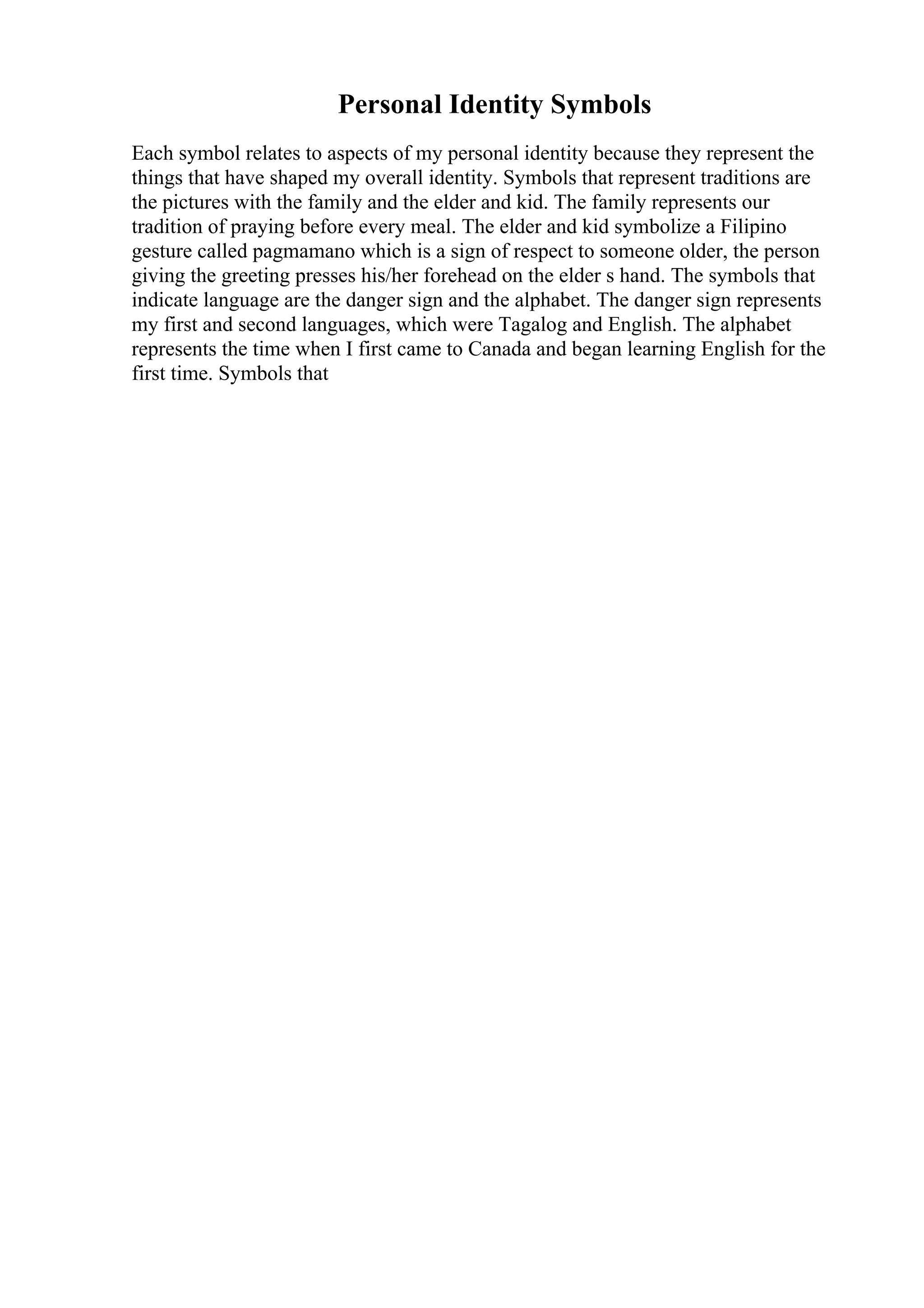 Personal Identity Symbols
Each symbol relates to aspects of my personal identity because they represent the
things that have shaped my overall identity. Symbols that represent traditions are
the pictures with the family and the elder and kid. The family represents our
tradition of praying before every meal. The elder and kid symbolize a Filipino
gesture called pagmamano which is a sign of respect to someone older, the person
giving the greeting presses his/her forehead on the elder s hand. The symbols that
indicate language are the danger sign and the alphabet. The danger sign represents
my first and second languages, which were Tagalog and English. The alphabet
represents the time when I first came to Canada and began learning English for the
first time. Symbols that
 