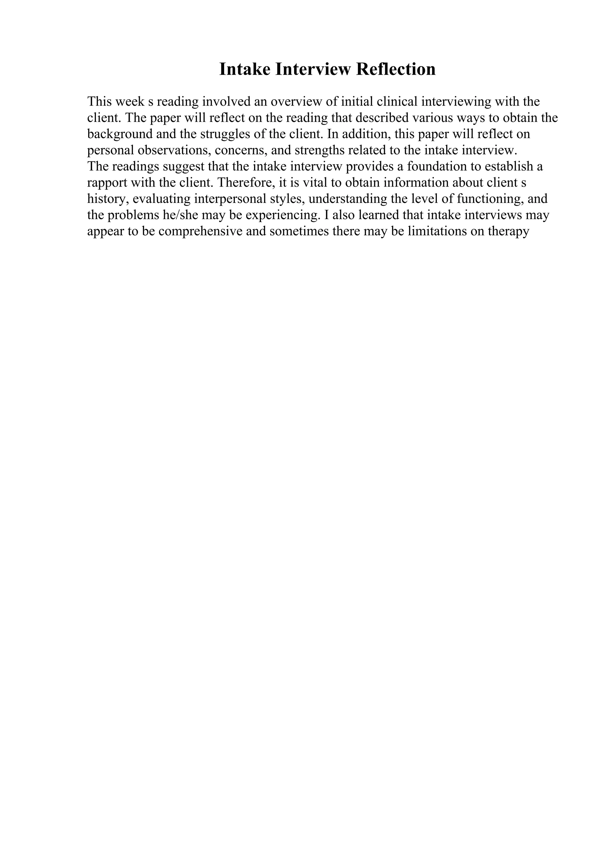Intake Interview Reflection
This week s reading involved an overview of initial clinical interviewing with the
client. The paper will reflect on the reading that described various ways to obtain the
background and the struggles of the client. In addition, this paper will reflect on
personal observations, concerns, and strengths related to the intake interview.
The readings suggest that the intake interview provides a foundation to establish a
rapport with the client. Therefore, it is vital to obtain information about client s
history, evaluating interpersonal styles, understanding the level of functioning, and
the problems he/she may be experiencing. I also learned that intake interviews may
appear to be comprehensive and sometimes there may be limitations on therapy
 