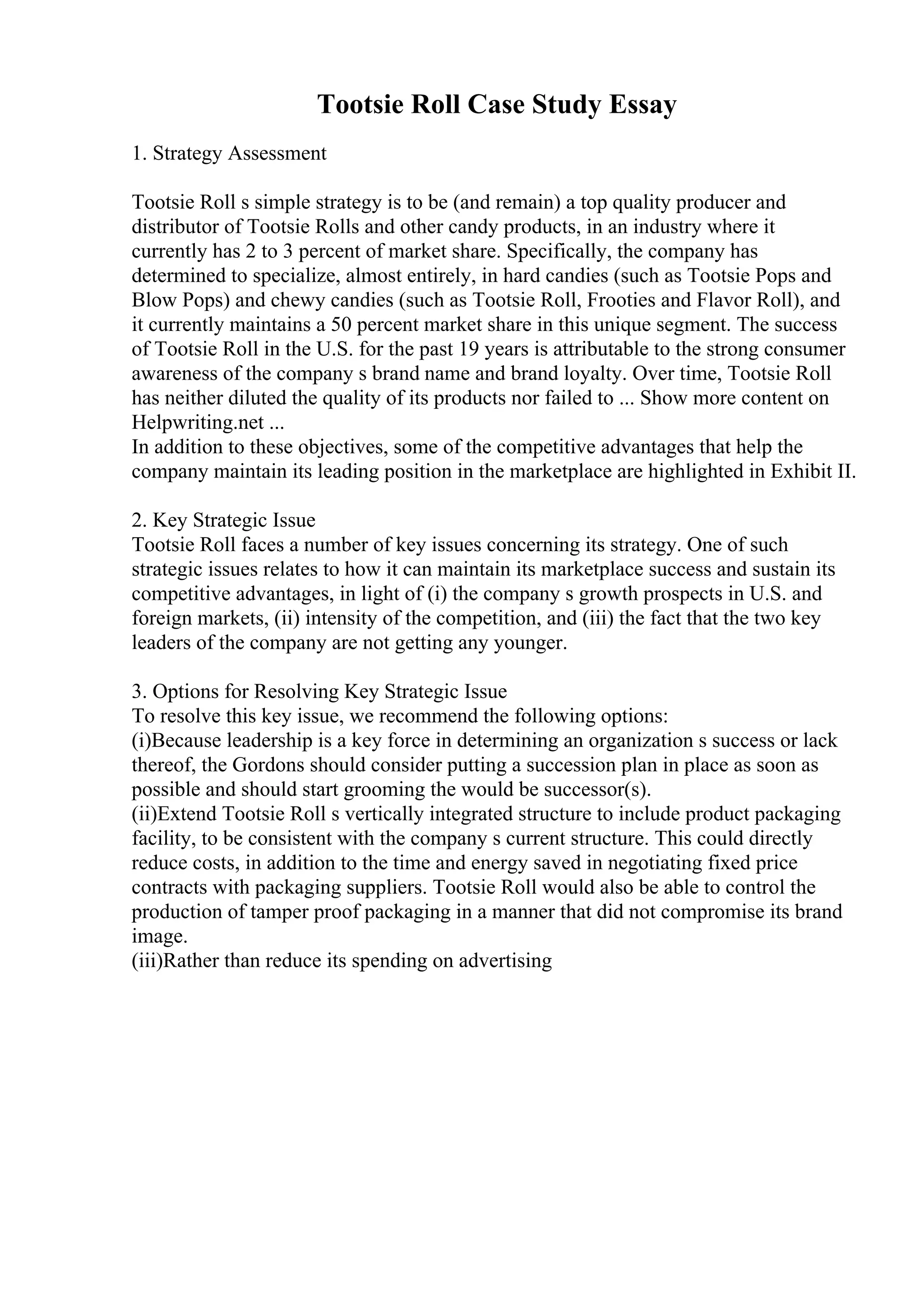 Tootsie Roll Case Study Essay
1. Strategy Assessment
Tootsie Roll s simple strategy is to be (and remain) a top quality producer and
distributor of Tootsie Rolls and other candy products, in an industry where it
currently has 2 to 3 percent of market share. Specifically, the company has
determined to specialize, almost entirely, in hard candies (such as Tootsie Pops and
Blow Pops) and chewy candies (such as Tootsie Roll, Frooties and Flavor Roll), and
it currently maintains a 50 percent market share in this unique segment. The success
of Tootsie Roll in the U.S. for the past 19 years is attributable to the strong consumer
awareness of the company s brand name and brand loyalty. Over time, Tootsie Roll
has neither diluted the quality of its products nor failed to ... Show more content on
Helpwriting.net ...
In addition to these objectives, some of the competitive advantages that help the
company maintain its leading position in the marketplace are highlighted in Exhibit II.
2. Key Strategic Issue
Tootsie Roll faces a number of key issues concerning its strategy. One of such
strategic issues relates to how it can maintain its marketplace success and sustain its
competitive advantages, in light of (i) the company s growth prospects in U.S. and
foreign markets, (ii) intensity of the competition, and (iii) the fact that the two key
leaders of the company are not getting any younger.
3. Options for Resolving Key Strategic Issue
To resolve this key issue, we recommend the following options:
(i)Because leadership is a key force in determining an organization s success or lack
thereof, the Gordons should consider putting a succession plan in place as soon as
possible and should start grooming the would be successor(s).
(ii)Extend Tootsie Roll s vertically integrated structure to include product packaging
facility, to be consistent with the company s current structure. This could directly
reduce costs, in addition to the time and energy saved in negotiating fixed price
contracts with packaging suppliers. Tootsie Roll would also be able to control the
production of tamper proof packaging in a manner that did not compromise its brand
image.
(iii)Rather than reduce its spending on advertising
 