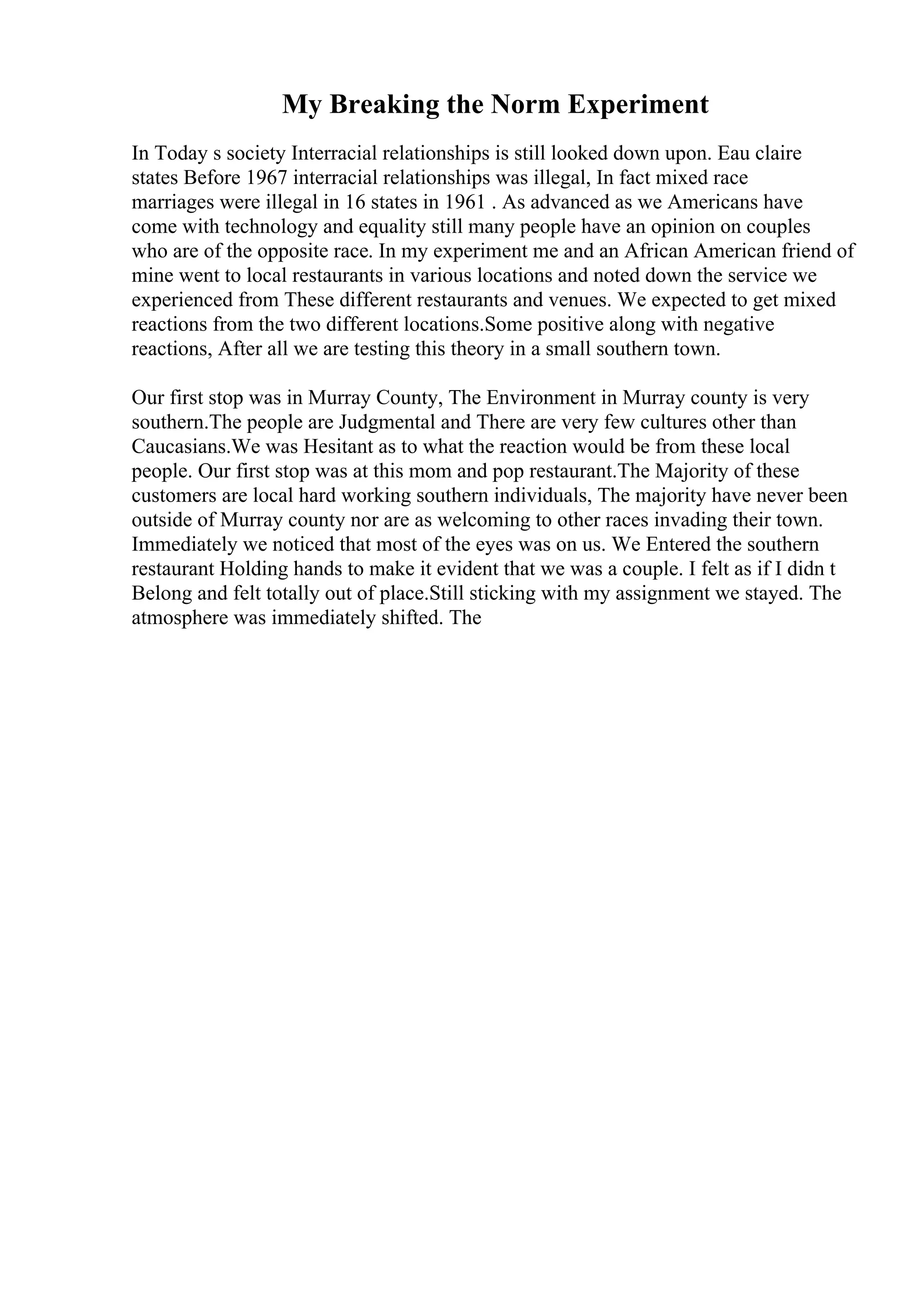 My Breaking the Norm Experiment
In Today s society Interracial relationships is still looked down upon. Eau claire
states Before 1967 interracial relationships was illegal, In fact mixed race
marriages were illegal in 16 states in 1961 . As advanced as we Americans have
come with technology and equality still many people have an opinion on couples
who are of the opposite race. In my experiment me and an African American friend of
mine went to local restaurants in various locations and noted down the service we
experienced from These different restaurants and venues. We expected to get mixed
reactions from the two different locations.Some positive along with negative
reactions, After all we are testing this theory in a small southern town.
Our first stop was in Murray County, The Environment in Murray county is very
southern.The people are Judgmental and There are very few cultures other than
Caucasians.We was Hesitant as to what the reaction would be from these local
people. Our first stop was at this mom and pop restaurant.The Majority of these
customers are local hard working southern individuals, The majority have never been
outside of Murray county nor are as welcoming to other races invading their town.
Immediately we noticed that most of the eyes was on us. We Entered the southern
restaurant Holding hands to make it evident that we was a couple. I felt as if I didn t
Belong and felt totally out of place.Still sticking with my assignment we stayed. The
atmosphere was immediately shifted. The
 
