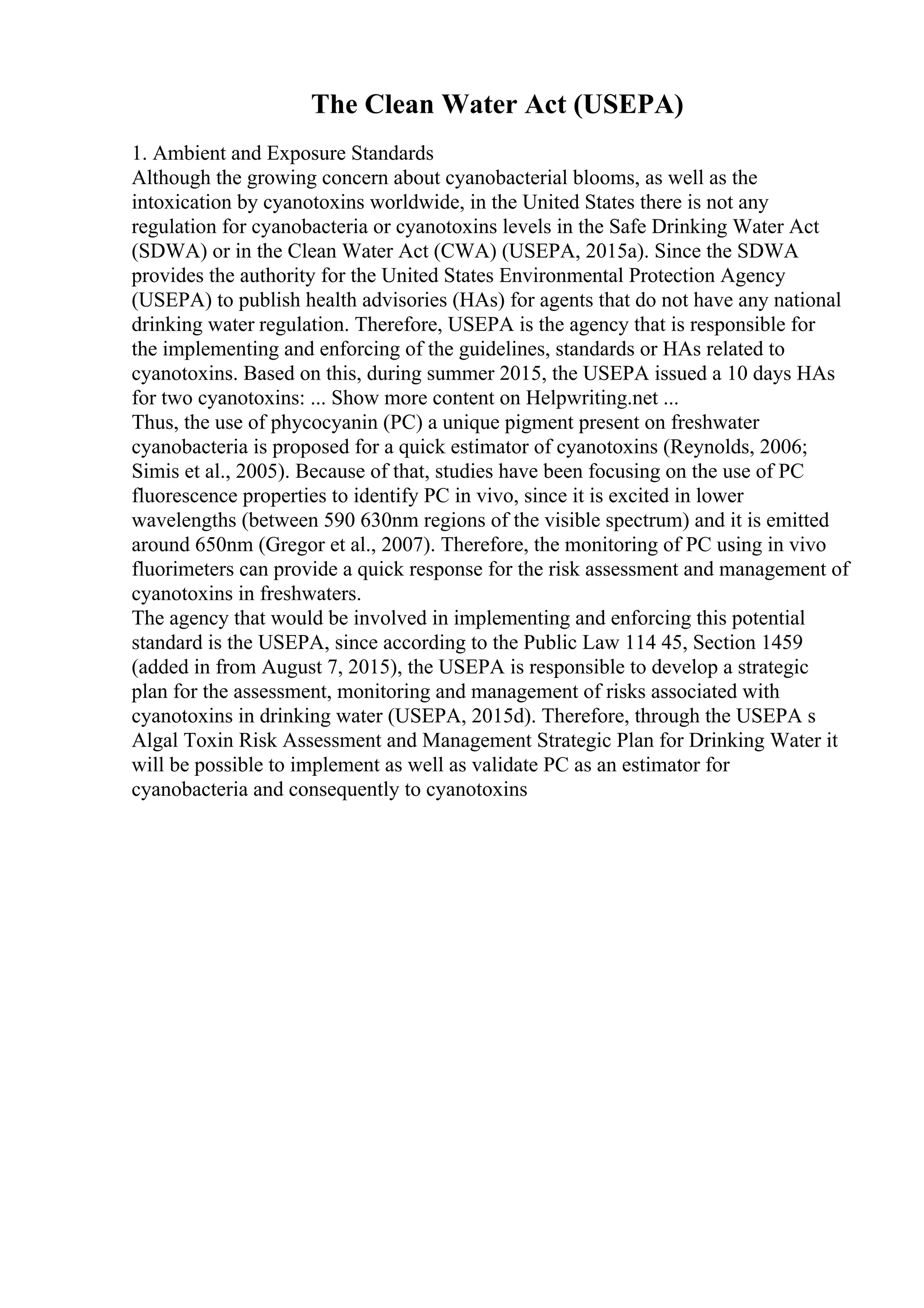 The Clean Water Act (USEPA)
1. Ambient and Exposure Standards
Although the growing concern about cyanobacterial blooms, as well as the
intoxication by cyanotoxins worldwide, in the United States there is not any
regulation for cyanobacteria or cyanotoxins levels in the Safe Drinking Water Act
(SDWA) or in the Clean Water Act (CWA) (USEPA, 2015a). Since the SDWA
provides the authority for the United States Environmental Protection Agency
(USEPA) to publish health advisories (HAs) for agents that do not have any national
drinking water regulation. Therefore, USEPA is the agency that is responsible for
the implementing and enforcing of the guidelines, standards or HAs related to
cyanotoxins. Based on this, during summer 2015, the USEPA issued a 10 days HAs
for two cyanotoxins: ... Show more content on Helpwriting.net ...
Thus, the use of phycocyanin (PC) a unique pigment present on freshwater
cyanobacteria is proposed for a quick estimator of cyanotoxins (Reynolds, 2006;
Simis et al., 2005). Because of that, studies have been focusing on the use of PC
fluorescence properties to identify PC in vivo, since it is excited in lower
wavelengths (between 590 630nm regions of the visible spectrum) and it is emitted
around 650nm (Gregor et al., 2007). Therefore, the monitoring of PC using in vivo
fluorimeters can provide a quick response for the risk assessment and management of
cyanotoxins in freshwaters.
The agency that would be involved in implementing and enforcing this potential
standard is the USEPA, since according to the Public Law 114 45, Section 1459
(added in from August 7, 2015), the USEPA is responsible to develop a strategic
plan for the assessment, monitoring and management of risks associated with
cyanotoxins in drinking water (USEPA, 2015d). Therefore, through the USEPA s
Algal Toxin Risk Assessment and Management Strategic Plan for Drinking Water it
will be possible to implement as well as validate PC as an estimator for
cyanobacteria and consequently to cyanotoxins
 