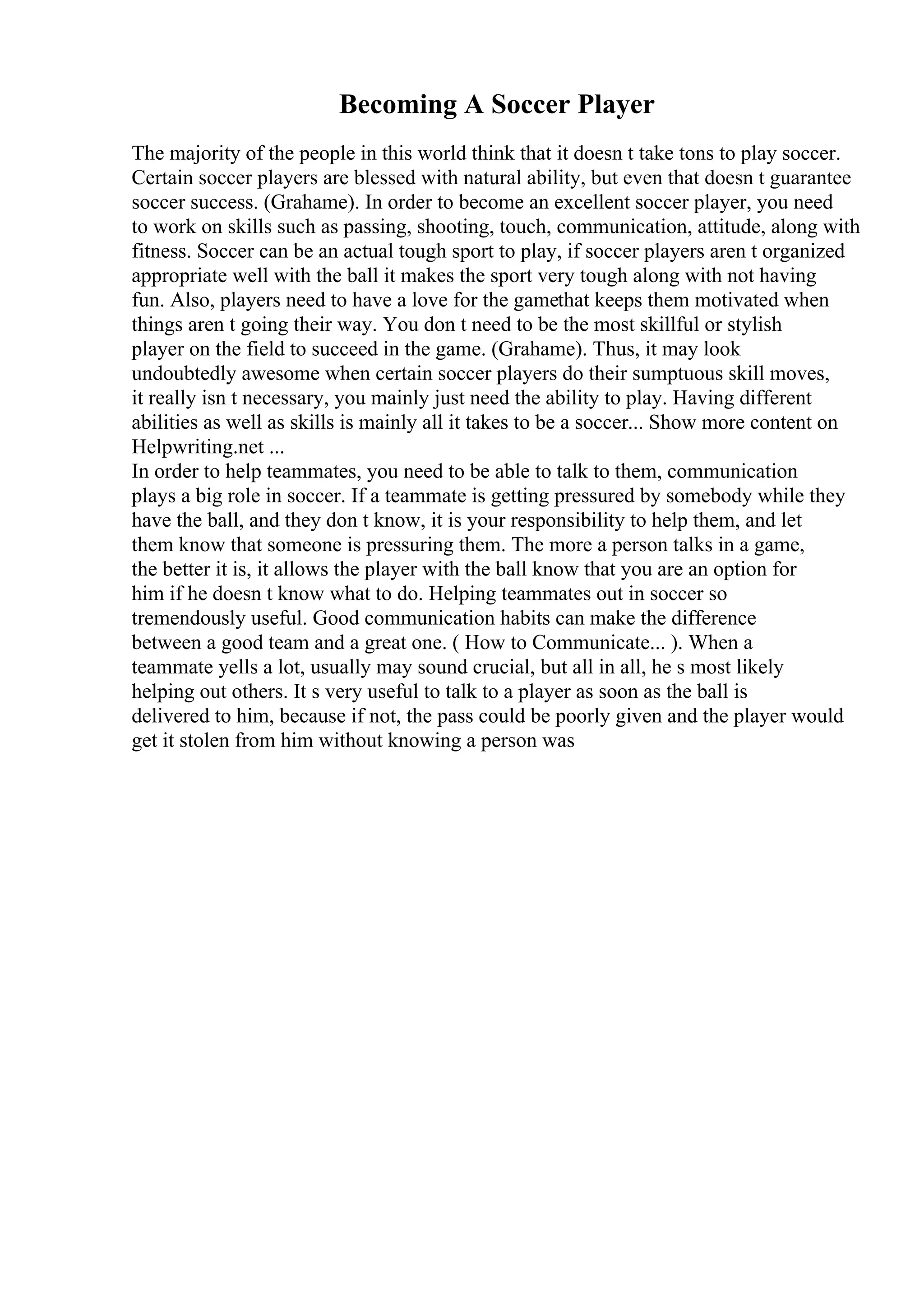 Becoming A Soccer Player
The majority of the people in this world think that it doesn t take tons to play soccer.
Certain soccer players are blessed with natural ability, but even that doesn t guarantee
soccer success. (Grahame). In order to become an excellent soccer player, you need
to work on skills such as passing, shooting, touch, communication, attitude, along with
fitness. Soccer can be an actual tough sport to play, if soccer players aren t organized
appropriate well with the ball it makes the sport very tough along with not having
fun. Also, players need to have a love for the gamethat keeps them motivated when
things aren t going their way. You don t need to be the most skillful or stylish
player on the field to succeed in the game. (Grahame). Thus, it may look
undoubtedly awesome when certain soccer players do their sumptuous skill moves,
it really isn t necessary, you mainly just need the ability to play. Having different
abilities as well as skills is mainly all it takes to be a soccer... Show more content on
Helpwriting.net ...
In order to help teammates, you need to be able to talk to them, communication
plays a big role in soccer. If a teammate is getting pressured by somebody while they
have the ball, and they don t know, it is your responsibility to help them, and let
them know that someone is pressuring them. The more a person talks in a game,
the better it is, it allows the player with the ball know that you are an option for
him if he doesn t know what to do. Helping teammates out in soccer so
tremendously useful. Good communication habits can make the difference
between a good team and a great one. ( How to Communicate... ). When a
teammate yells a lot, usually may sound crucial, but all in all, he s most likely
helping out others. It s very useful to talk to a player as soon as the ball is
delivered to him, because if not, the pass could be poorly given and the player would
get it stolen from him without knowing a person was
 
