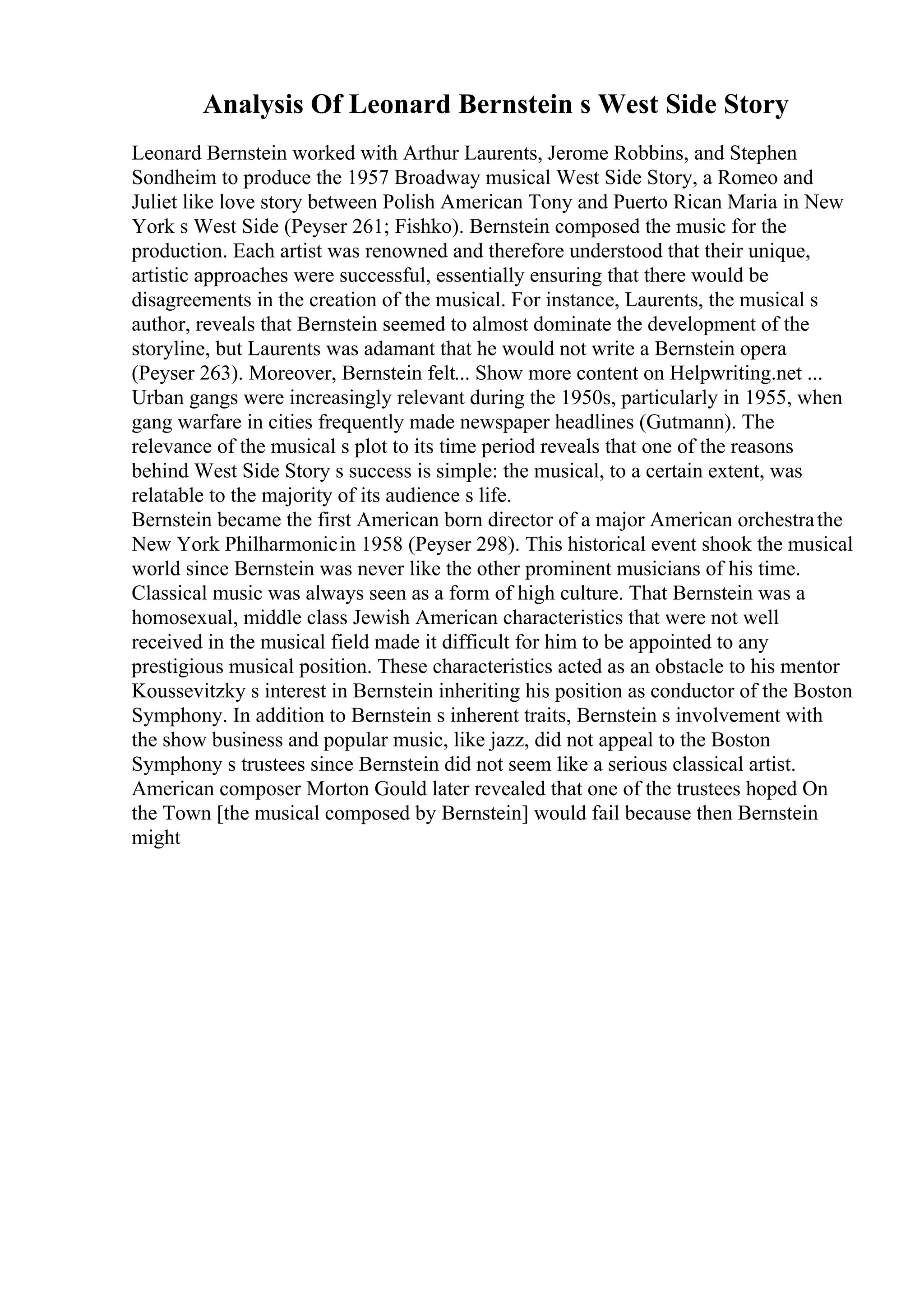 Analysis Of Leonard Bernstein s West Side Story
Leonard Bernstein worked with Arthur Laurents, Jerome Robbins, and Stephen
Sondheim to produce the 1957 Broadway musical West Side Story, a Romeo and
Juliet like love story between Polish American Tony and Puerto Rican Maria in New
York s West Side (Peyser 261; Fishko). Bernstein composed the music for the
production. Each artist was renowned and therefore understood that their unique,
artistic approaches were successful, essentially ensuring that there would be
disagreements in the creation of the musical. For instance, Laurents, the musical s
author, reveals that Bernstein seemed to almost dominate the development of the
storyline, but Laurents was adamant that he would not write a Bernstein opera
(Peyser 263). Moreover, Bernstein felt... Show more content on Helpwriting.net ...
Urban gangs were increasingly relevant during the 1950s, particularly in 1955, when
gang warfare in cities frequently made newspaper headlines (Gutmann). The
relevance of the musical s plot to its time period reveals that one of the reasons
behind West Side Story s success is simple: the musical, to a certain extent, was
relatable to the majority of its audience s life.
Bernstein became the first American born director of a major American orchestrathe
New York Philharmonicin 1958 (Peyser 298). This historical event shook the musical
world since Bernstein was never like the other prominent musicians of his time.
Classical music was always seen as a form of high culture. That Bernstein was a
homosexual, middle class Jewish American characteristics that were not well
received in the musical field made it difficult for him to be appointed to any
prestigious musical position. These characteristics acted as an obstacle to his mentor
Koussevitzky s interest in Bernstein inheriting his position as conductor of the Boston
Symphony. In addition to Bernstein s inherent traits, Bernstein s involvement with
the show business and popular music, like jazz, did not appeal to the Boston
Symphony s trustees since Bernstein did not seem like a serious classical artist.
American composer Morton Gould later revealed that one of the trustees hoped On
the Town [the musical composed by Bernstein] would fail because then Bernstein
might
 