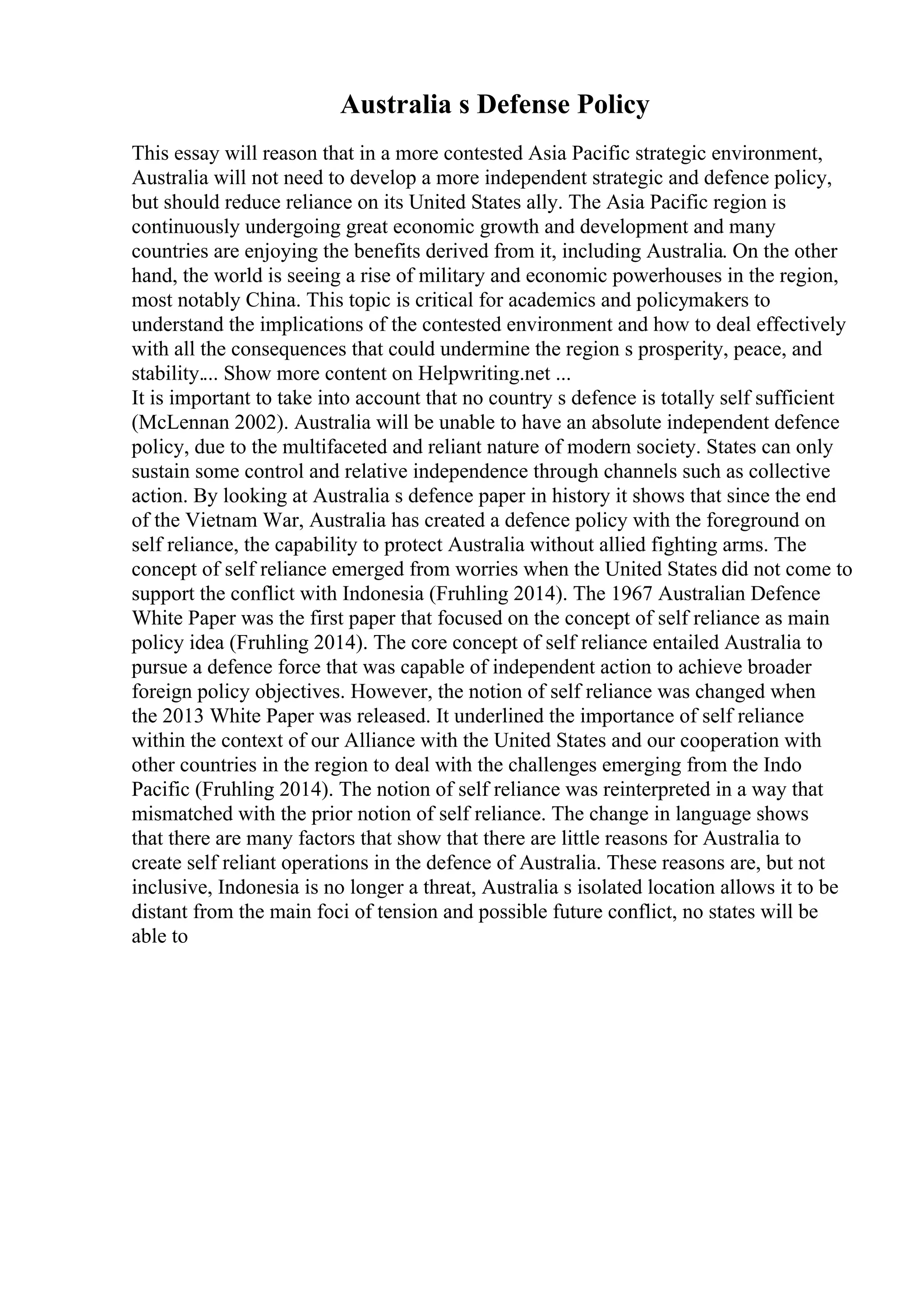 Australia s Defense Policy
This essay will reason that in a more contested Asia Pacific strategic environment,
Australia will not need to develop a more independent strategic and defence policy,
but should reduce reliance on its United States ally. The Asia Pacific region is
continuously undergoing great economic growth and development and many
countries are enjoying the benefits derived from it, including Australia. On the other
hand, the world is seeing a rise of military and economic powerhouses in the region,
most notably China. This topic is critical for academics and policymakers to
understand the implications of the contested environment and how to deal effectively
with all the consequences that could undermine the region s prosperity, peace, and
stability.... Show more content on Helpwriting.net ...
It is important to take into account that no country s defence is totally self sufficient
(McLennan 2002). Australia will be unable to have an absolute independent defence
policy, due to the multifaceted and reliant nature of modern society. States can only
sustain some control and relative independence through channels such as collective
action. By looking at Australia s defence paper in history it shows that since the end
of the Vietnam War, Australia has created a defence policy with the foreground on
self reliance, the capability to protect Australia without allied fighting arms. The
concept of self reliance emerged from worries when the United States did not come to
support the conflict with Indonesia (Fruhling 2014). The 1967 Australian Defence
White Paper was the first paper that focused on the concept of self reliance as main
policy idea (Fruhling 2014). The core concept of self reliance entailed Australia to
pursue a defence force that was capable of independent action to achieve broader
foreign policy objectives. However, the notion of self reliance was changed when
the 2013 White Paper was released. It underlined the importance of self reliance
within the context of our Alliance with the United States and our cooperation with
other countries in the region to deal with the challenges emerging from the Indo
Pacific (Fruhling 2014). The notion of self reliance was reinterpreted in a way that
mismatched with the prior notion of self reliance. The change in language shows
that there are many factors that show that there are little reasons for Australia to
create self reliant operations in the defence of Australia. These reasons are, but not
inclusive, Indonesia is no longer a threat, Australia s isolated location allows it to be
distant from the main foci of tension and possible future conflict, no states will be
able to
 