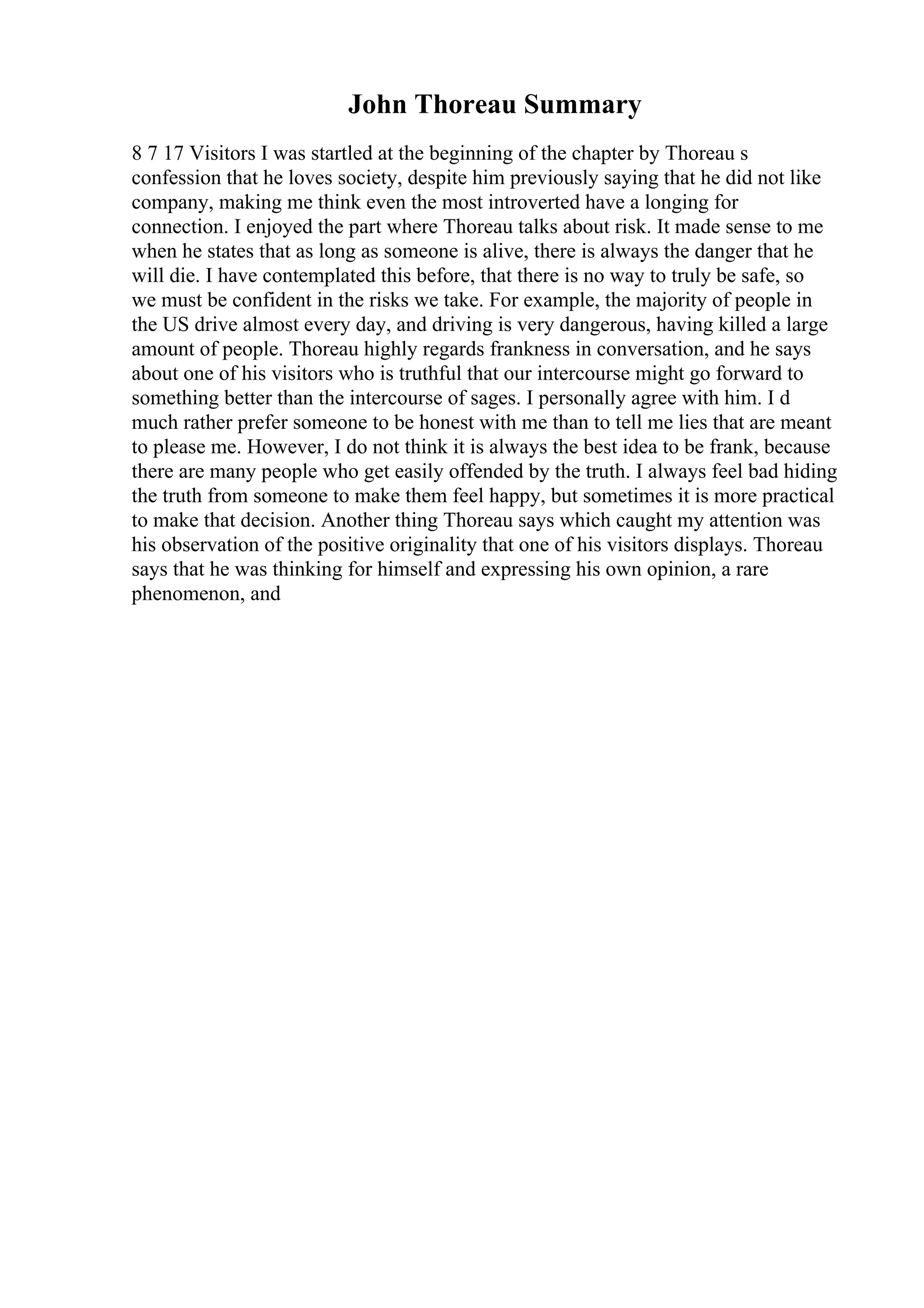 John Thoreau Summary
8 7 17 Visitors I was startled at the beginning of the chapter by Thoreau s
confession that he loves society, despite him previously saying that he did not like
company, making me think even the most introverted have a longing for
connection. I enjoyed the part where Thoreau talks about risk. It made sense to me
when he states that as long as someone is alive, there is always the danger that he
will die. I have contemplated this before, that there is no way to truly be safe, so
we must be confident in the risks we take. For example, the majority of people in
the US drive almost every day, and driving is very dangerous, having killed a large
amount of people. Thoreau highly regards frankness in conversation, and he says
about one of his visitors who is truthful that our intercourse might go forward to
something better than the intercourse of sages. I personally agree with him. I d
much rather prefer someone to be honest with me than to tell me lies that are meant
to please me. However, I do not think it is always the best idea to be frank, because
there are many people who get easily offended by the truth. I always feel bad hiding
the truth from someone to make them feel happy, but sometimes it is more practical
to make that decision. Another thing Thoreau says which caught my attention was
his observation of the positive originality that one of his visitors displays. Thoreau
says that he was thinking for himself and expressing his own opinion, a rare
phenomenon, and
 