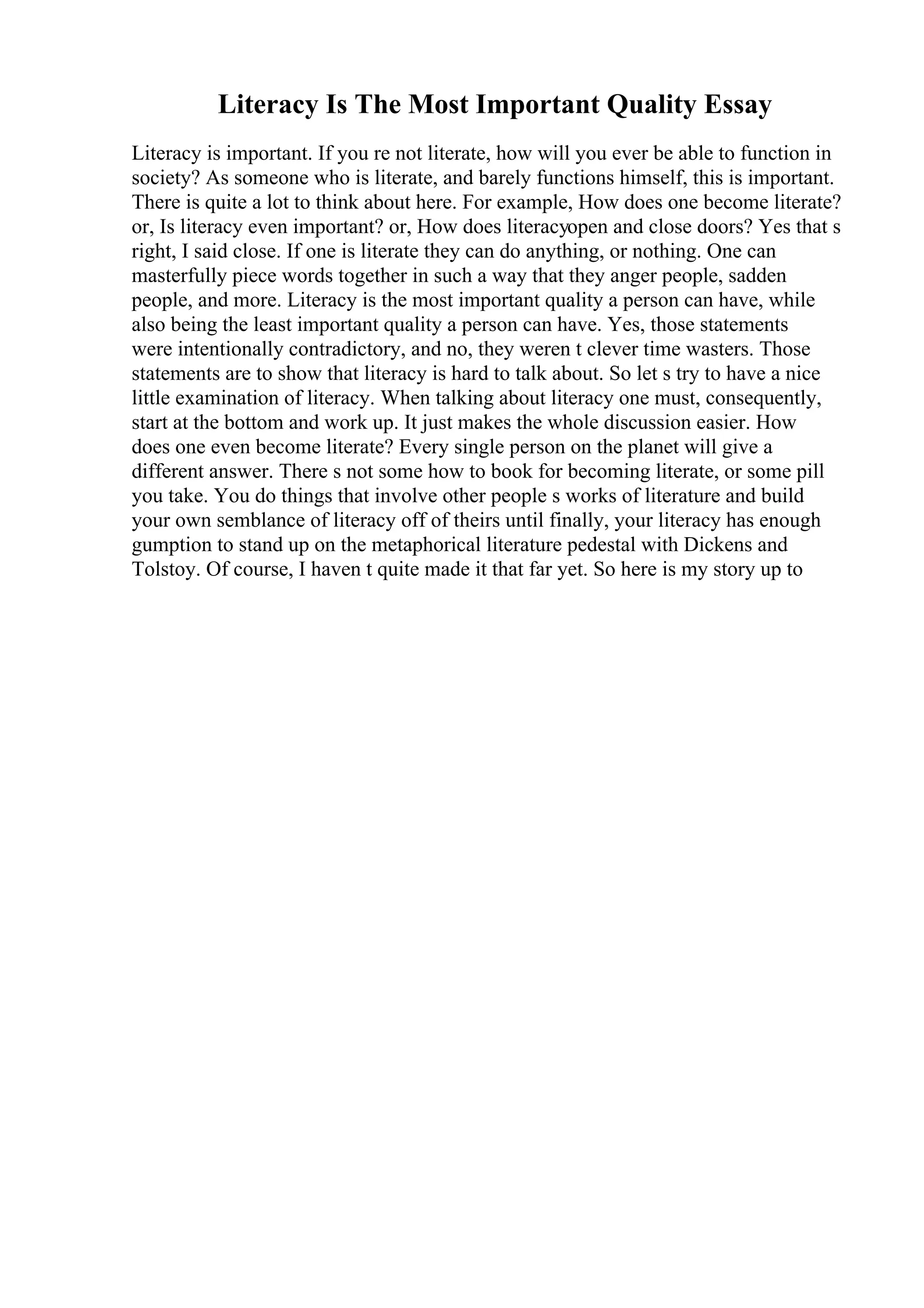 Literacy Is The Most Important Quality Essay
Literacy is important. If you re not literate, how will you ever be able to function in
society? As someone who is literate, and barely functions himself, this is important.
There is quite a lot to think about here. For example, How does one become literate?
or, Is literacy even important? or, How does literacyopen and close doors? Yes that s
right, I said close. If one is literate they can do anything, or nothing. One can
masterfully piece words together in such a way that they anger people, sadden
people, and more. Literacy is the most important quality a person can have, while
also being the least important quality a person can have. Yes, those statements
were intentionally contradictory, and no, they weren t clever time wasters. Those
statements are to show that literacy is hard to talk about. So let s try to have a nice
little examination of literacy. When talking about literacy one must, consequently,
start at the bottom and work up. It just makes the whole discussion easier. How
does one even become literate? Every single person on the planet will give a
different answer. There s not some how to book for becoming literate, or some pill
you take. You do things that involve other people s works of literature and build
your own semblance of literacy off of theirs until finally, your literacy has enough
gumption to stand up on the metaphorical literature pedestal with Dickens and
Tolstoy. Of course, I haven t quite made it that far yet. So here is my story up to
 