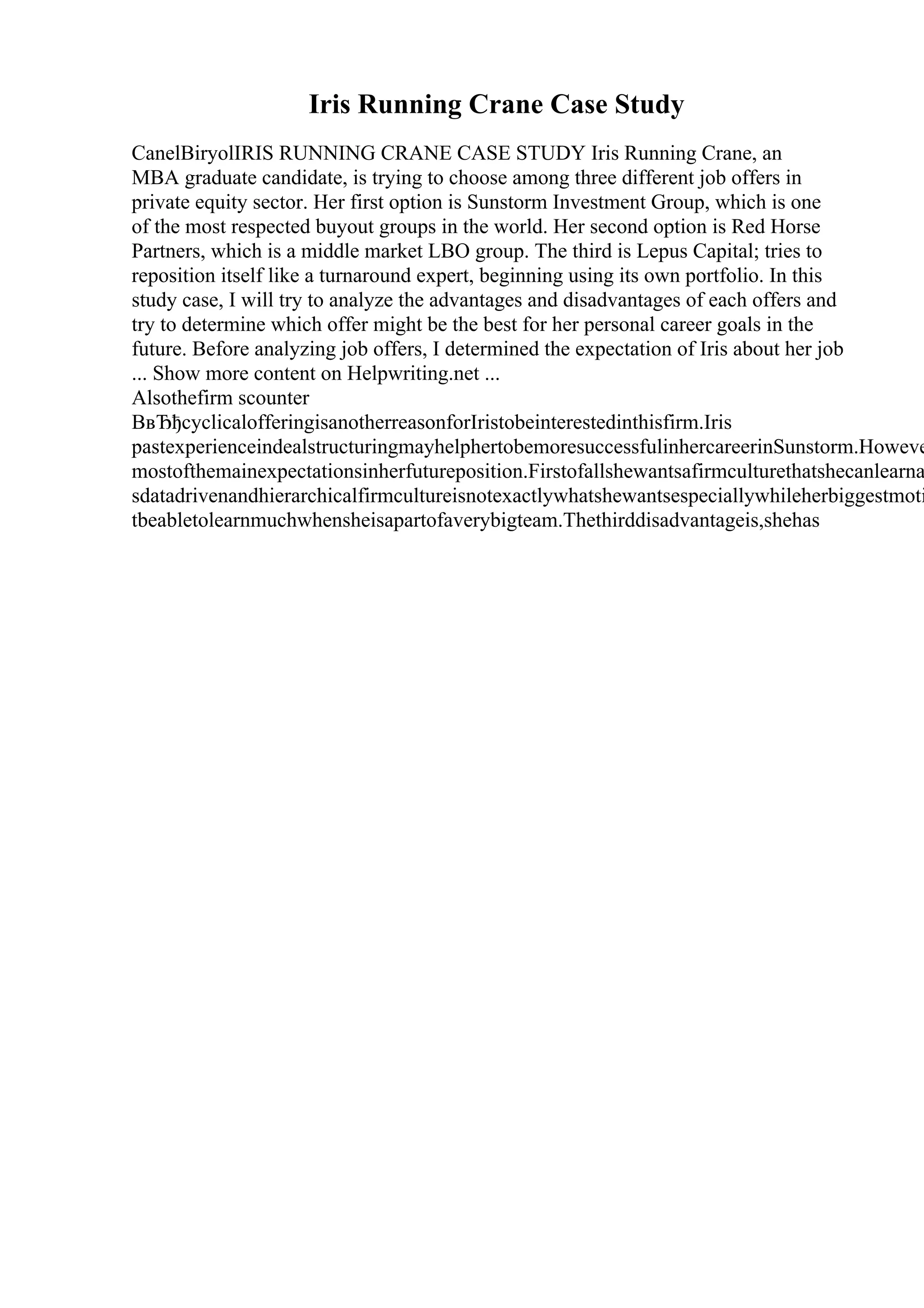 Iris Running Crane Case Study
CanelBiryolIRIS RUNNING CRANE CASE STUDY Iris Running Crane, an
MBA graduate candidate, is trying to choose among three different job offers in
private equity sector. Her first option is Sunstorm Investment Group, which is one
of the most respected buyout groups in the world. Her second option is Red Horse
Partners, which is a middle market LBO group. The third is Lepus Capital; tries to
reposition itself like a turnaround expert, beginning using its own portfolio. In this
study case, I will try to analyze the advantages and disadvantages of each offers and
try to determine which offer might be the best for her personal career goals in the
future. Before analyzing job offers, I determined the expectation of Iris about her job
... Show more content on Helpwriting.net ...
Alsothefirm scounter
ВвЂђcyclicalofferingisanotherreasonforIristobeinterestedinthisfirm.Iris
pastexperienceindealstructuringmayhelphertobemoresuccessfulinhercareerinSunstorm.Howeve
mostofthemainexpectationsinherfutureposition.Firstofallshewantsafirmculturethatshecanlearna
sdatadrivenandhierarchicalfirmcultureisnotexactlywhatshewantsespeciallywhileherbiggestmoti
tbeabletolearnmuchwhensheisapartofaverybigteam.Thethirddisadvantageis,shehas
 