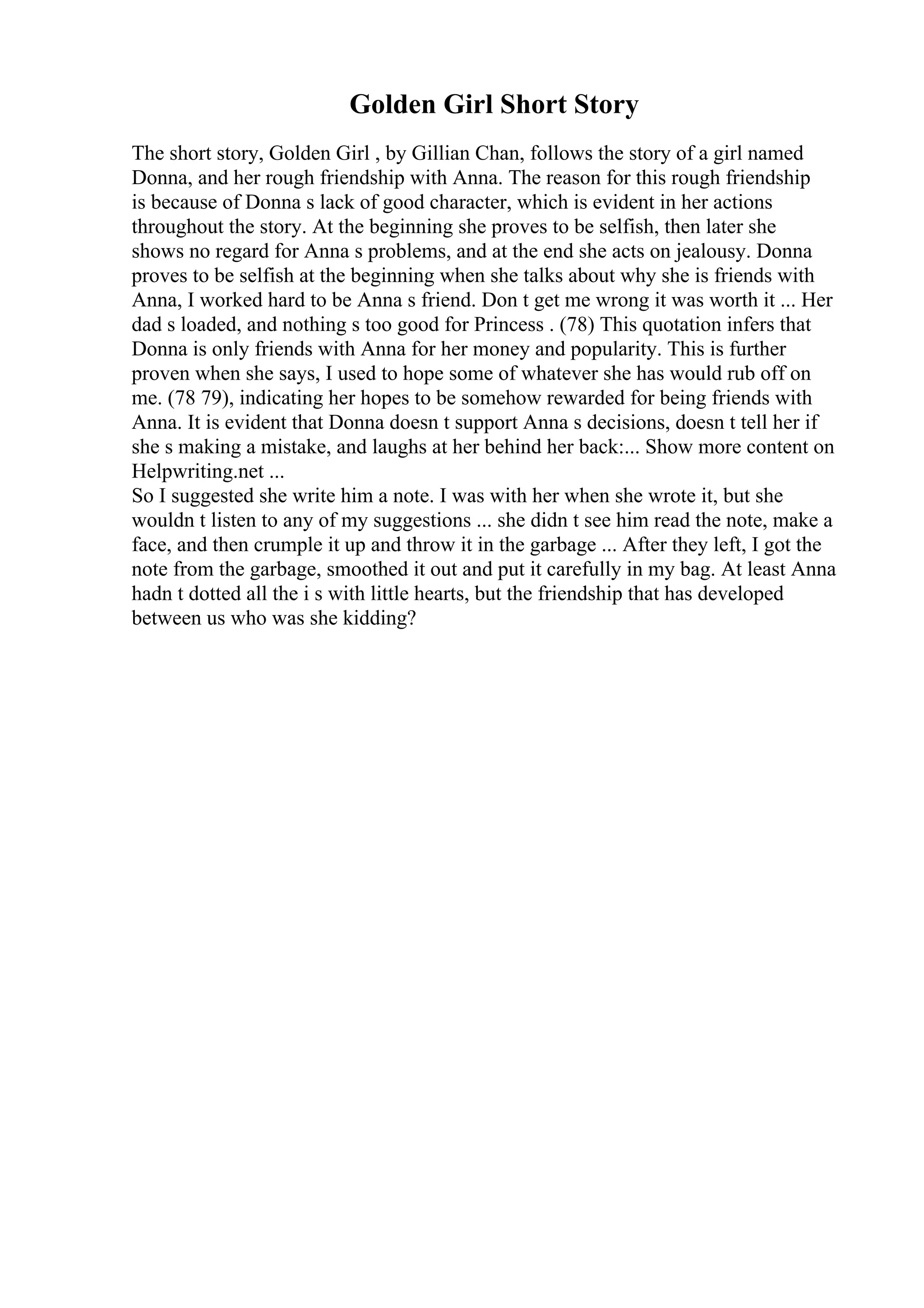 Golden Girl Short Story
The short story, Golden Girl , by Gillian Chan, follows the story of a girl named
Donna, and her rough friendship with Anna. The reason for this rough friendship
is because of Donna s lack of good character, which is evident in her actions
throughout the story. At the beginning she proves to be selfish, then later she
shows no regard for Anna s problems, and at the end she acts on jealousy. Donna
proves to be selfish at the beginning when she talks about why she is friends with
Anna, I worked hard to be Anna s friend. Don t get me wrong it was worth it ... Her
dad s loaded, and nothing s too good for Princess . (78) This quotation infers that
Donna is only friends with Anna for her money and popularity. This is further
proven when she says, I used to hope some of whatever she has would rub off on
me. (78 79), indicating her hopes to be somehow rewarded for being friends with
Anna. It is evident that Donna doesn t support Anna s decisions, doesn t tell her if
she s making a mistake, and laughs at her behind her back:... Show more content on
Helpwriting.net ...
So I suggested she write him a note. I was with her when she wrote it, but she
wouldn t listen to any of my suggestions ... she didn t see him read the note, make a
face, and then crumple it up and throw it in the garbage ... After they left, I got the
note from the garbage, smoothed it out and put it carefully in my bag. At least Anna
hadn t dotted all the i s with little hearts, but the friendship that has developed
between us who was she kidding?
 