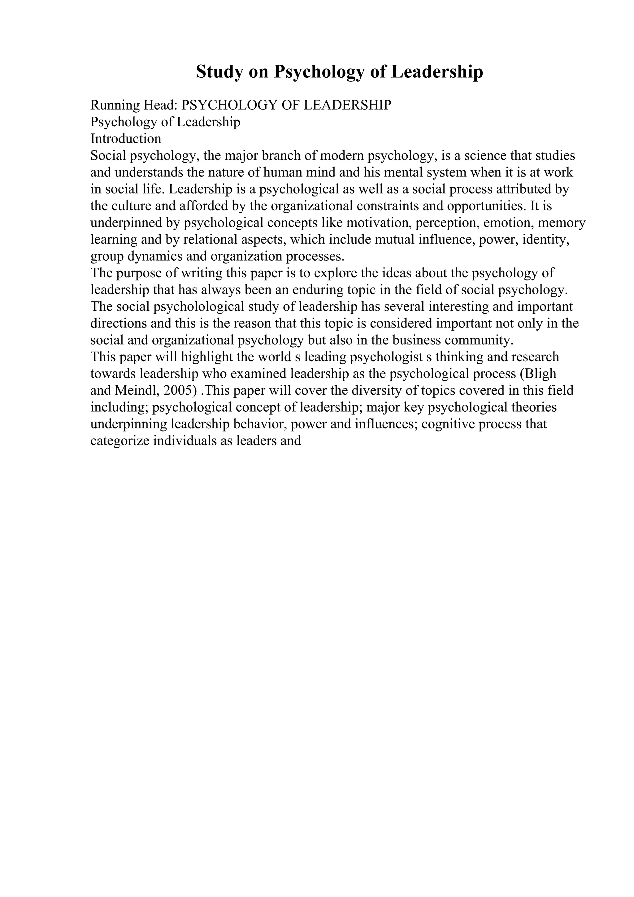 Study on Psychology of Leadership
Running Head: PSYCHOLOGY OF LEADERSHIP
Psychology of Leadership
Introduction
Social psychology, the major branch of modern psychology, is a science that studies
and understands the nature of human mind and his mental system when it is at work
in social life. Leadership is a psychological as well as a social process attributed by
the culture and afforded by the organizational constraints and opportunities. It is
underpinned by psychological concepts like motivation, perception, emotion, memory
learning and by relational aspects, which include mutual influence, power, identity,
group dynamics and organization processes.
The purpose of writing this paper is to explore the ideas about the psychology of
leadership that has always been an enduring topic in the field of social psychology.
The social psycholological study of leadership has several interesting and important
directions and this is the reason that this topic is considered important not only in the
social and organizational psychology but also in the business community.
This paper will highlight the world s leading psychologist s thinking and research
towards leadership who examined leadership as the psychological process (Bligh
and Meindl, 2005) .This paper will cover the diversity of topics covered in this field
including; psychological concept of leadership; major key psychological theories
underpinning leadership behavior, power and influences; cognitive process that
categorize individuals as leaders and
 