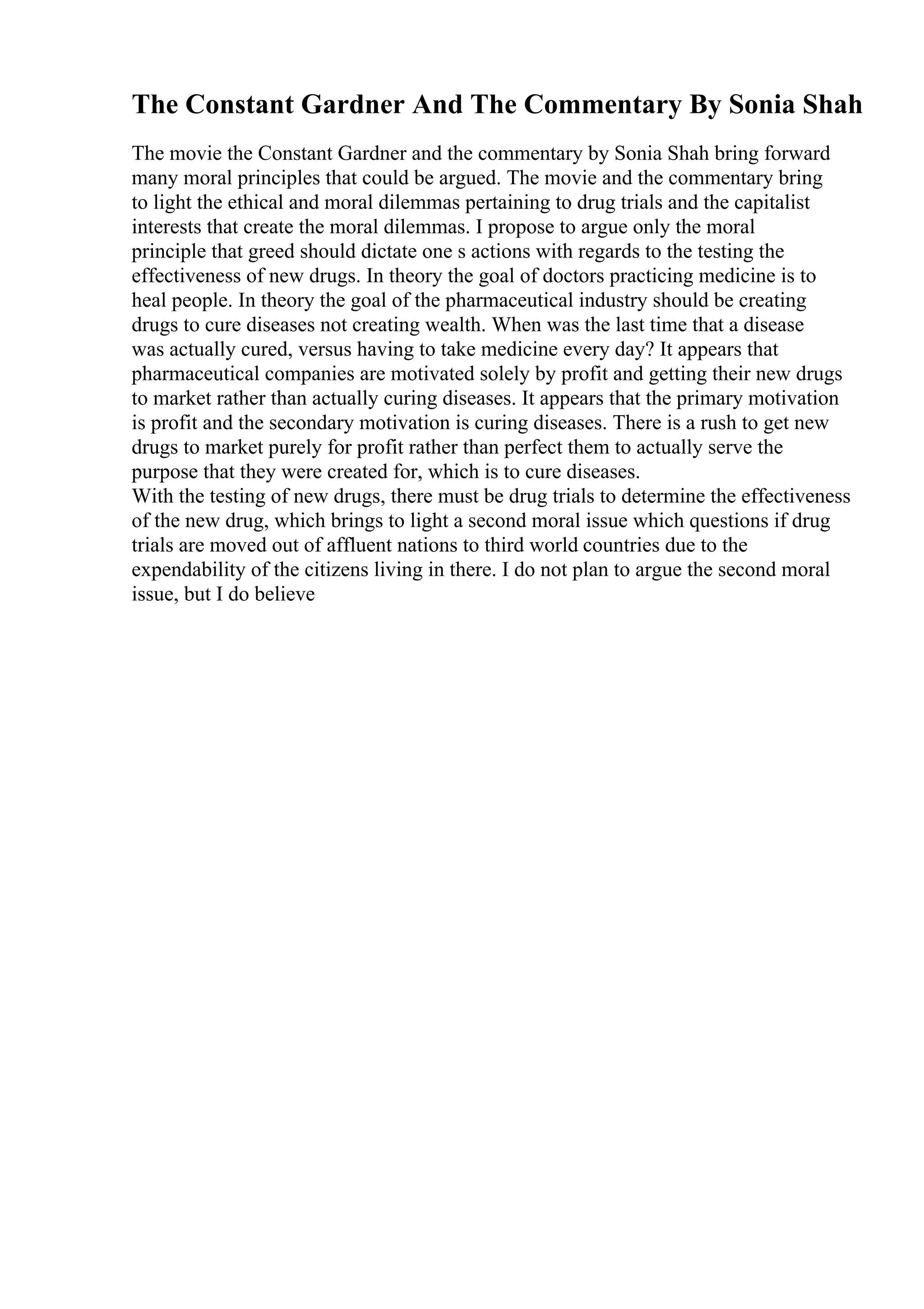The Constant Gardner And The Commentary By Sonia Shah
The movie the Constant Gardner and the commentary by Sonia Shah bring forward
many moral principles that could be argued. The movie and the commentary bring
to light the ethical and moral dilemmas pertaining to drug trials and the capitalist
interests that create the moral dilemmas. I propose to argue only the moral
principle that greed should dictate one s actions with regards to the testing the
effectiveness of new drugs. In theory the goal of doctors practicing medicine is to
heal people. In theory the goal of the pharmaceutical industry should be creating
drugs to cure diseases not creating wealth. When was the last time that a disease
was actually cured, versus having to take medicine every day? It appears that
pharmaceutical companies are motivated solely by profit and getting their new drugs
to market rather than actually curing diseases. It appears that the primary motivation
is profit and the secondary motivation is curing diseases. There is a rush to get new
drugs to market purely for profit rather than perfect them to actually serve the
purpose that they were created for, which is to cure diseases.
With the testing of new drugs, there must be drug trials to determine the effectiveness
of the new drug, which brings to light a second moral issue which questions if drug
trials are moved out of affluent nations to third world countries due to the
expendability of the citizens living in there. I do not plan to argue the second moral
issue, but I do believe
 